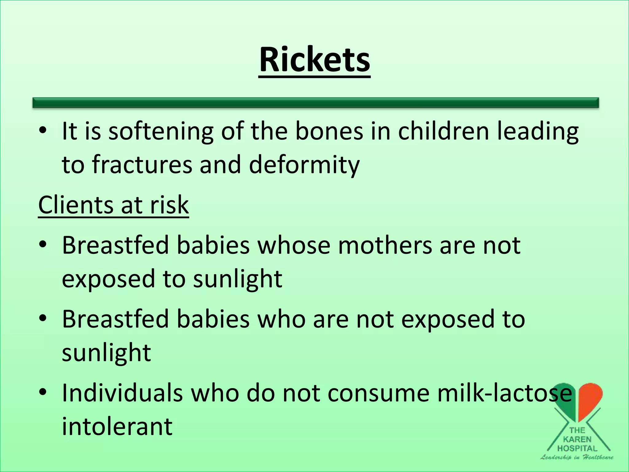 Rickets
• It is softening of the bones in children leading
to fractures and deformity
Clients at risk
• Breastfed babies whose mothers are not
exposed to sunlight
• Breastfed babies who are not exposed to
sunlight
• Individuals who do not consume milk-lactose
intolerant
 