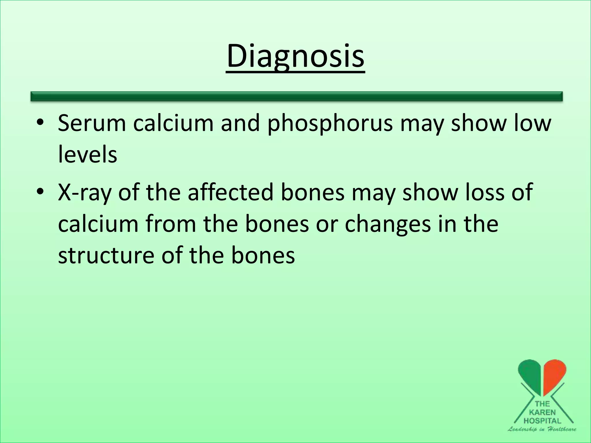 Diagnosis
• Serum calcium and phosphorus may show low
levels
• X-ray of the affected bones may show loss of
calcium from the bones or changes in the
structure of the bones
 