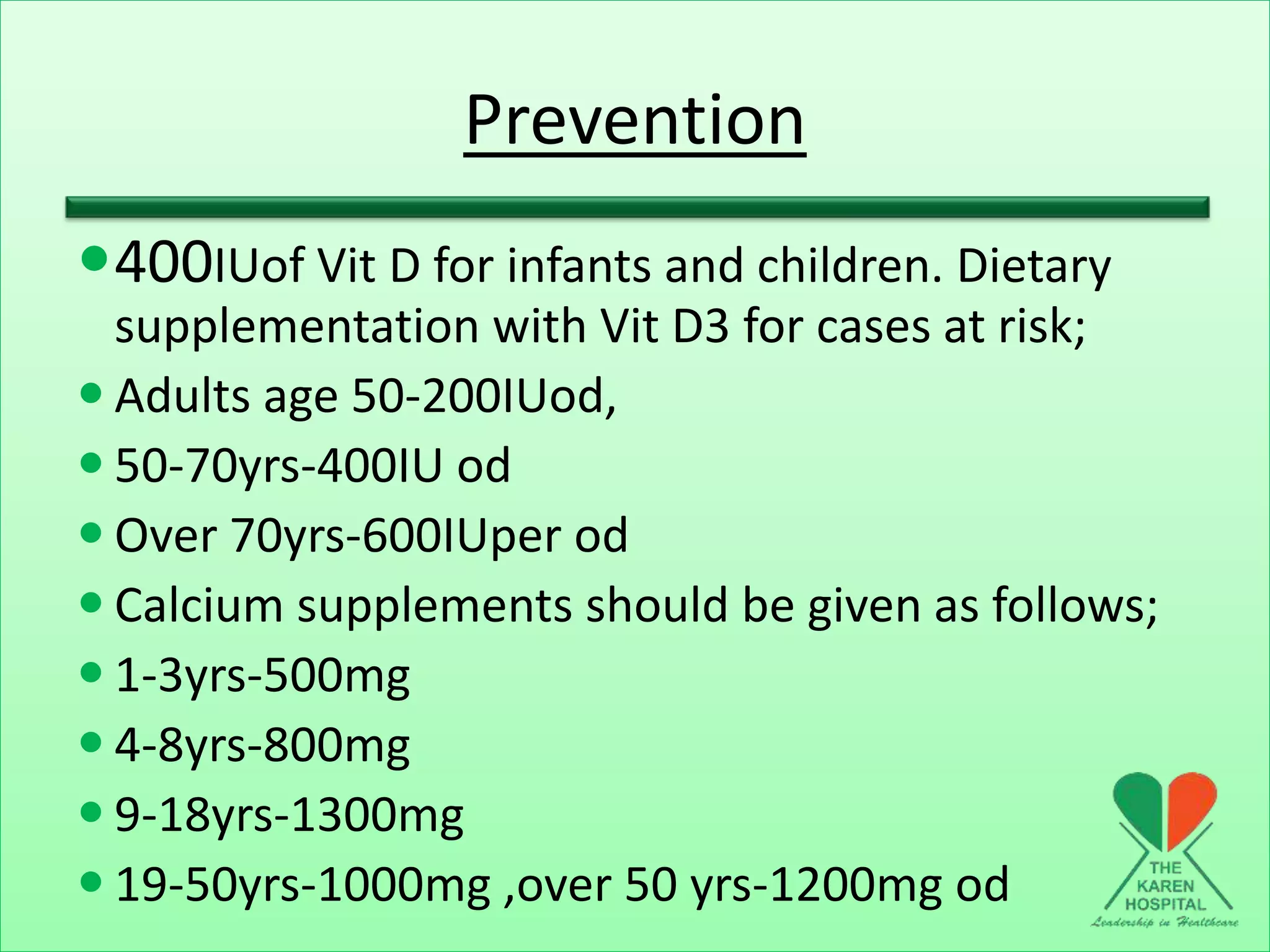 Prevention
400IUof Vit D for infants and children. Dietary
supplementation with Vit D3 for cases at risk;
 Adults age 50-200IUod,
 50-70yrs-400IU od
 Over 70yrs-600IUper od
 Calcium supplements should be given as follows;
 1-3yrs-500mg
 4-8yrs-800mg
 9-18yrs-1300mg
 19-50yrs-1000mg ,over 50 yrs-1200mg od
 