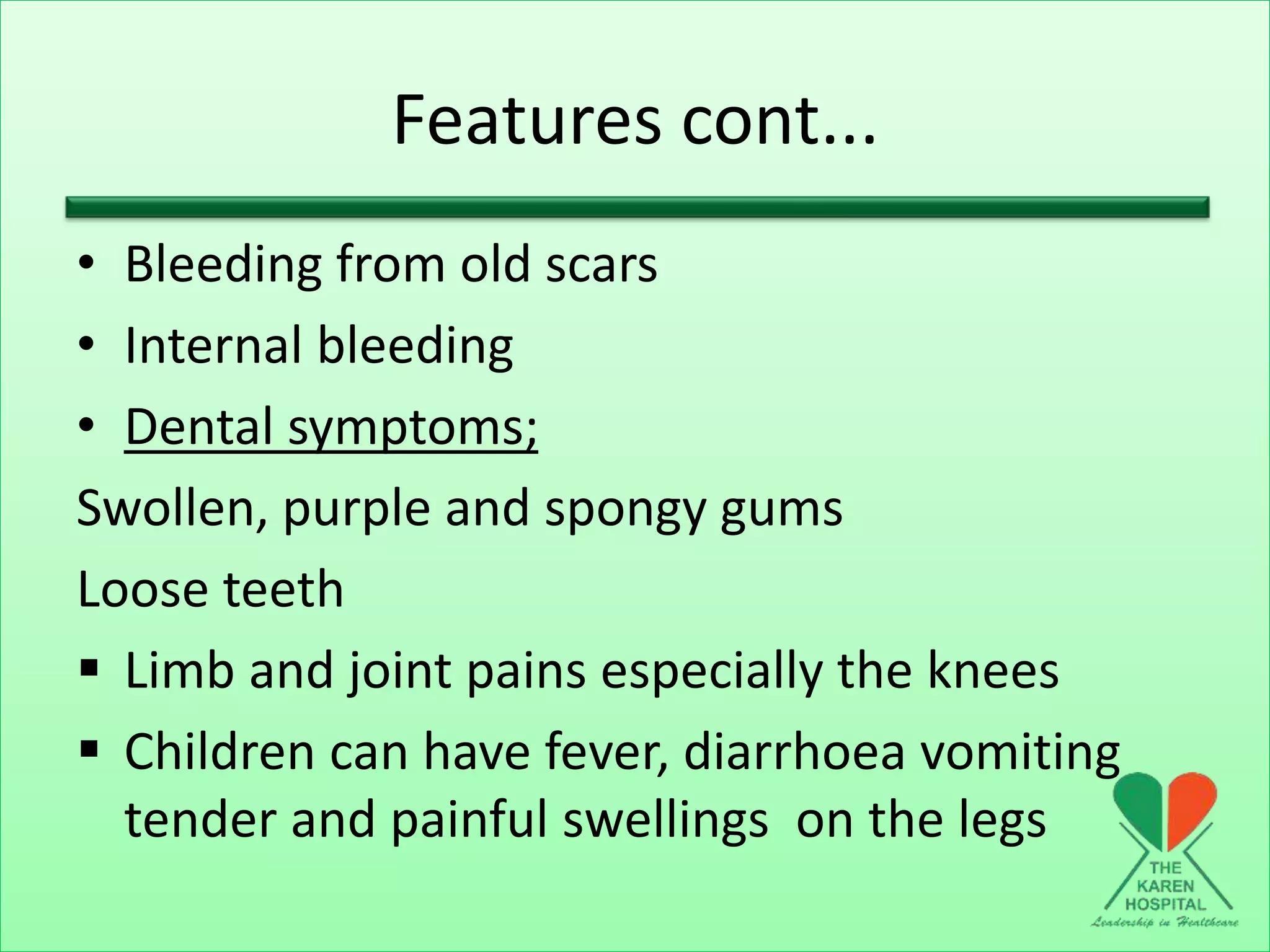 Features cont...
• Bleeding from old scars
• Internal bleeding
• Dental symptoms;
Swollen, purple and spongy gums
Loose teeth
 Limb and joint pains especially the knees
 Children can have fever, diarrhoea vomiting
tender and painful swellings on the legs
 