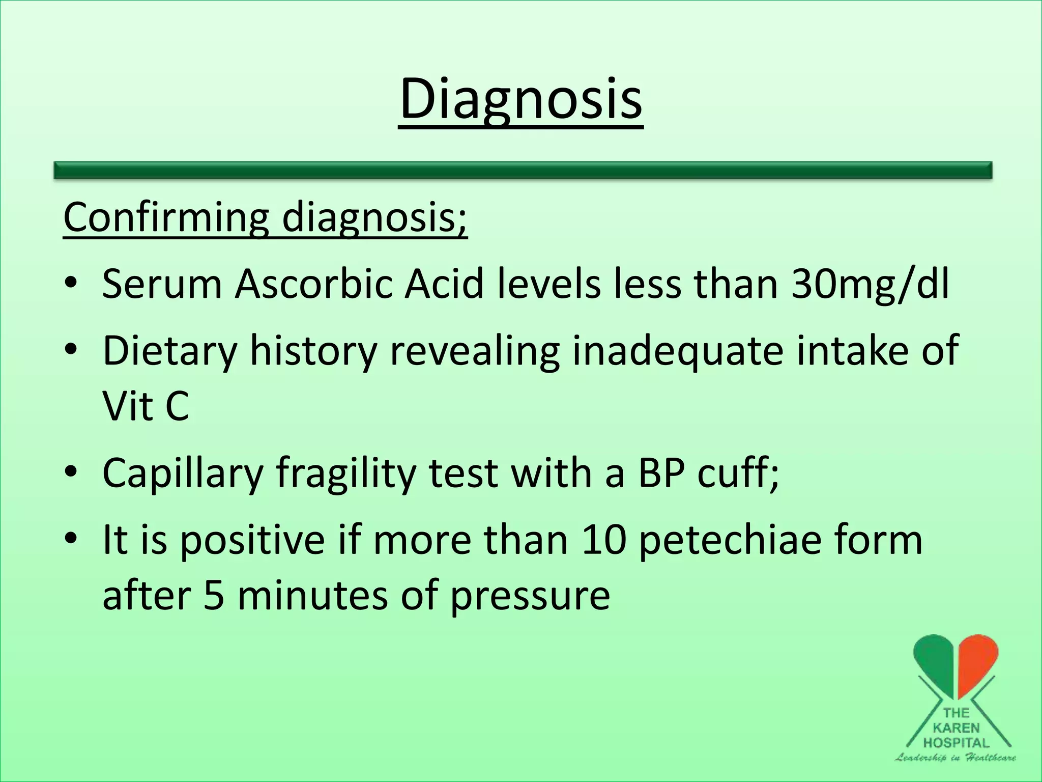 Diagnosis
Confirming diagnosis;
• Serum Ascorbic Acid levels less than 30mg/dl
• Dietary history revealing inadequate intake of
Vit C
• Capillary fragility test with a BP cuff;
• It is positive if more than 10 petechiae form
after 5 minutes of pressure
 