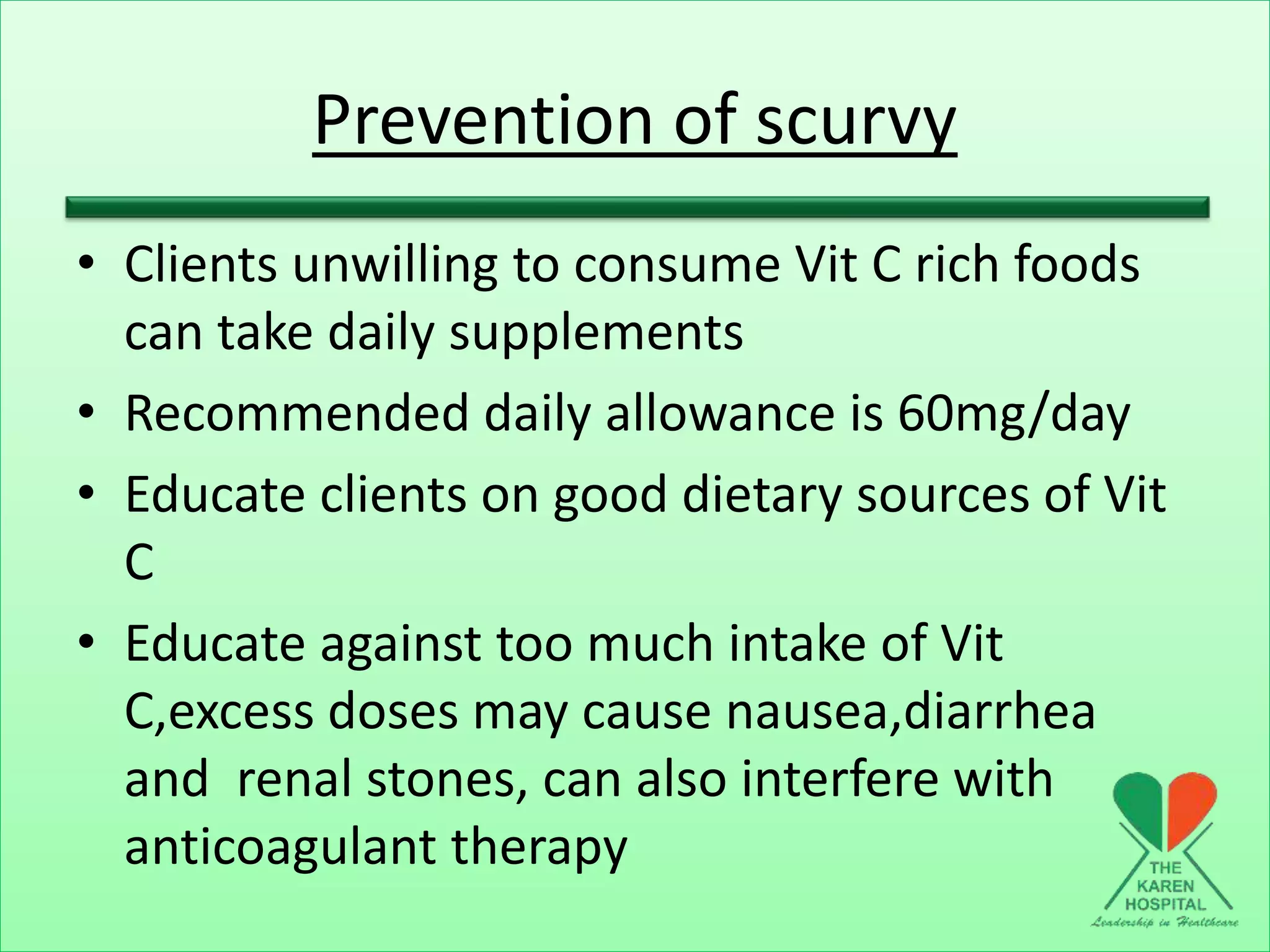 Prevention of scurvy
• Clients unwilling to consume Vit C rich foods
can take daily supplements
• Recommended daily allowance is 60mg/day
• Educate clients on good dietary sources of Vit
C
• Educate against too much intake of Vit
C,excess doses may cause nausea,diarrhea
and renal stones, can also interfere with
anticoagulant therapy
 