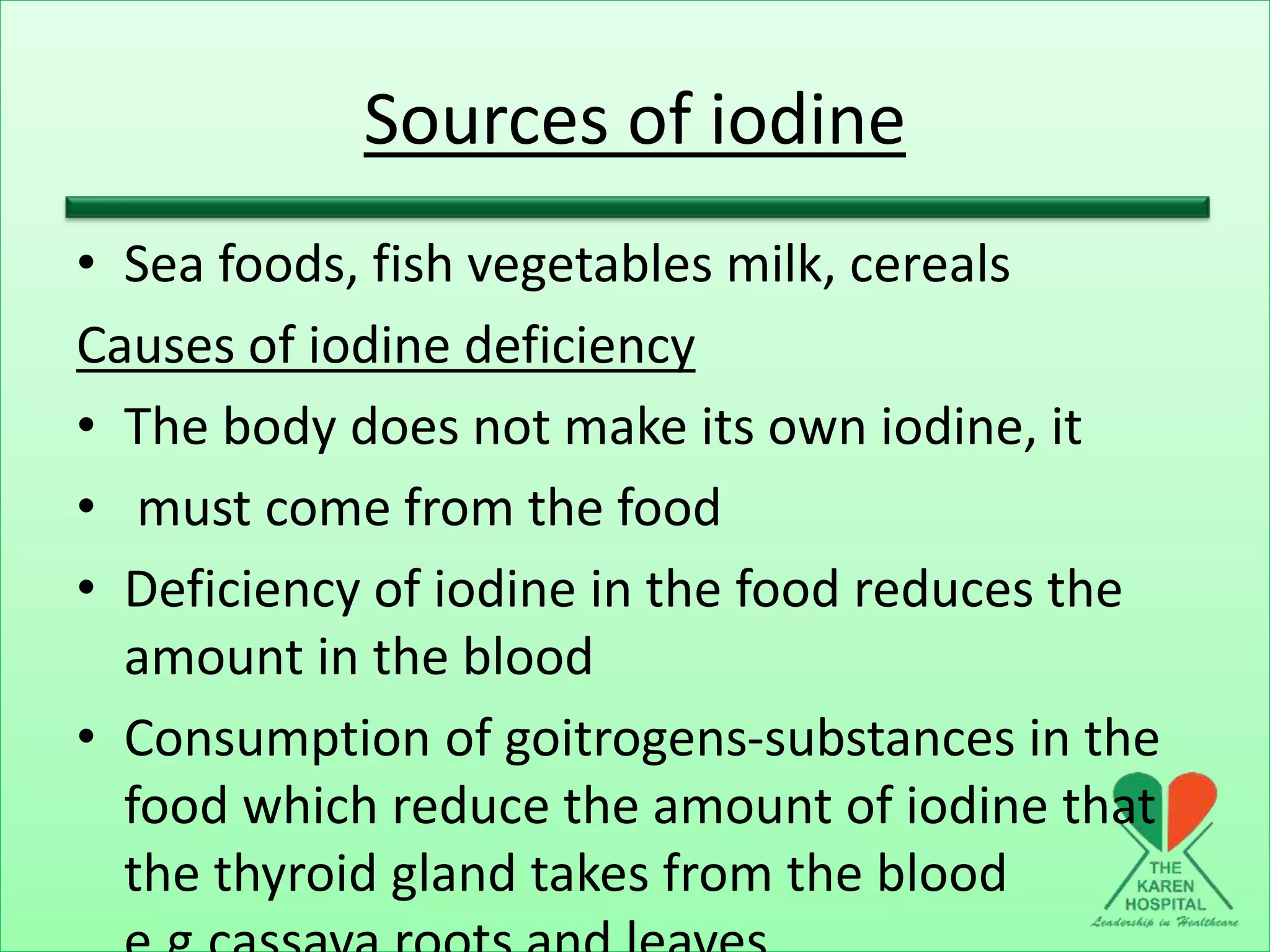 Sources of iodine
• Sea foods, fish vegetables milk, cereals
Causes of iodine deficiency
• The body does not make its own iodine, it
• must come from the food
• Deficiency of iodine in the food reduces the
amount in the blood
• Consumption of goitrogens-substances in the
food which reduce the amount of iodine that
the thyroid gland takes from the blood
 