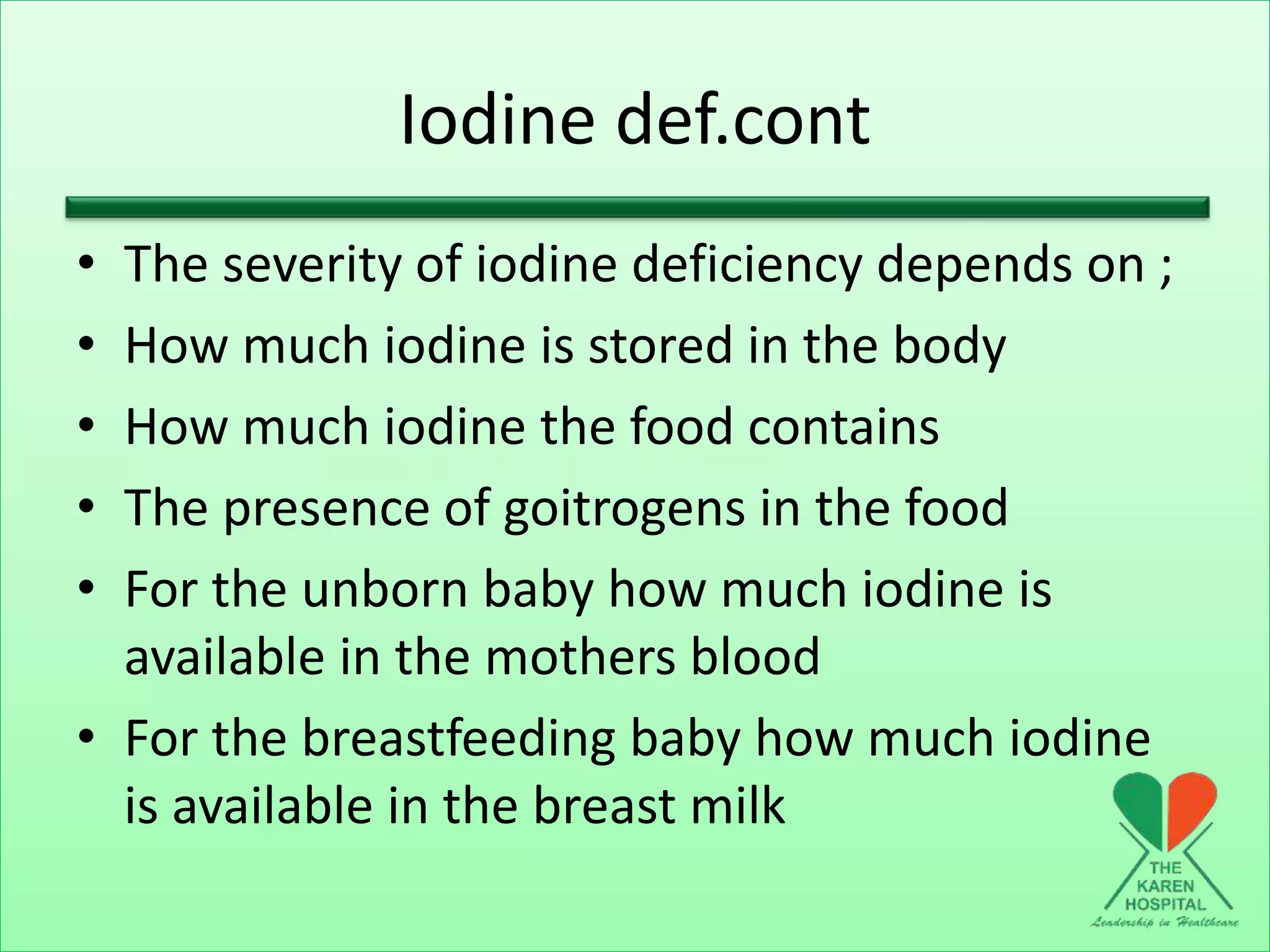 Iodine def.cont
• The severity of iodine deficiency depends on ;
• How much iodine is stored in the body
• How much iodine the food contains
• The presence of goitrogens in the food
• For the unborn baby how much iodine is
available in the mothers blood
• For the breastfeeding baby how much iodine
is available in the breast milk
 