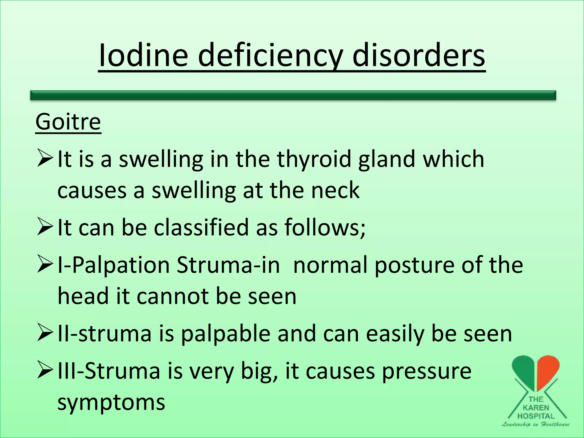 Iodine deficiency disorders
Goitre
It is a swelling in the thyroid gland which
causes a swelling at the neck
It can be classified as follows;
I-Palpation Struma-in normal posture of the
head it cannot be seen
II-struma is palpable and can easily be seen
III-Struma is very big, it causes pressure
symptoms
 