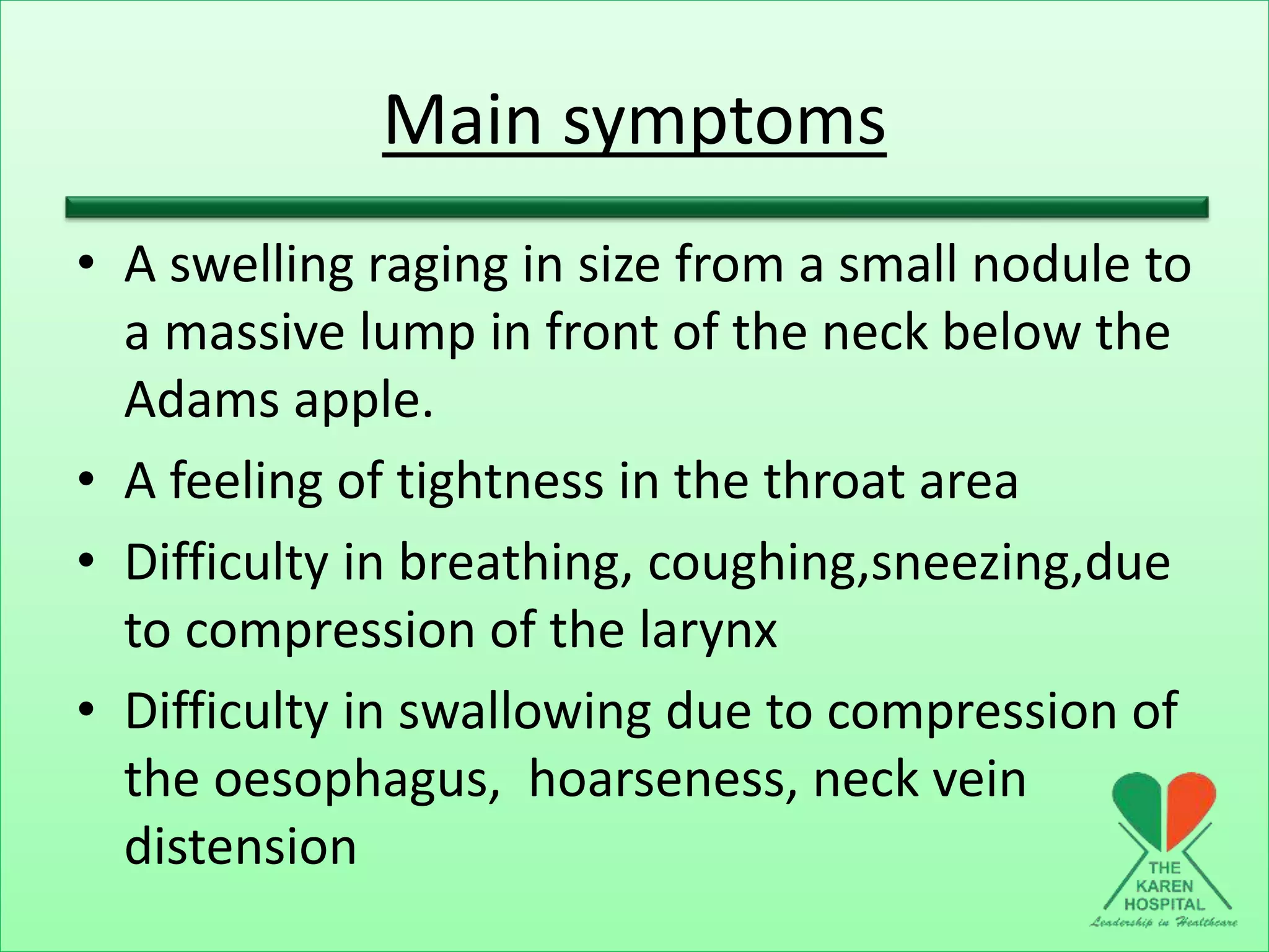 Main symptoms
• A swelling raging in size from a small nodule to
a massive lump in front of the neck below the
Adams apple.
• A feeling of tightness in the throat area
• Difficulty in breathing, coughing,sneezing,due
to compression of the larynx
• Difficulty in swallowing due to compression of
the oesophagus, hoarseness, neck vein
distension
 