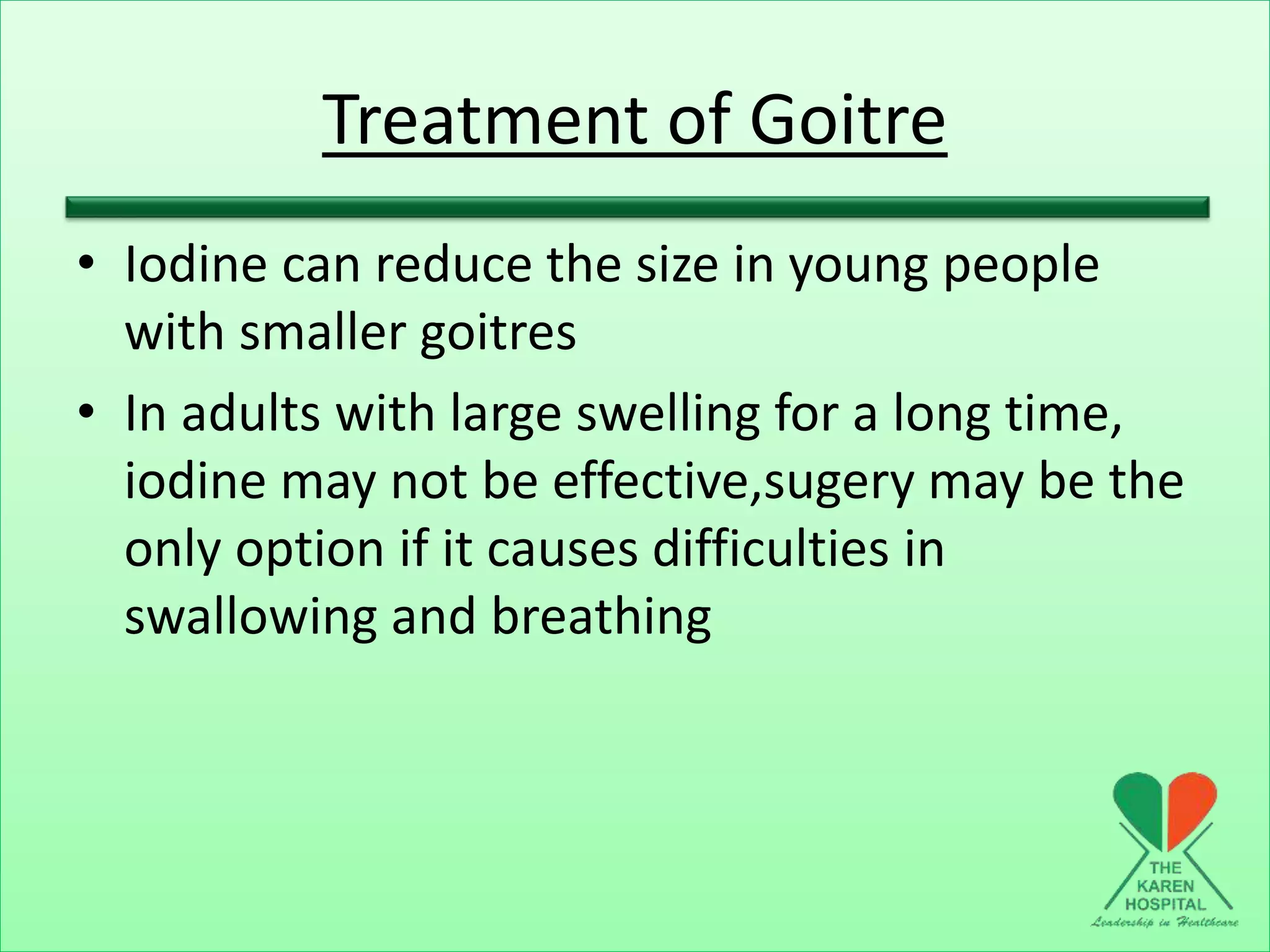 Treatment of Goitre
• Iodine can reduce the size in young people
with smaller goitres
• In adults with large swelling for a long time,
iodine may not be effective,sugery may be the
only option if it causes difficulties in
swallowing and breathing
 