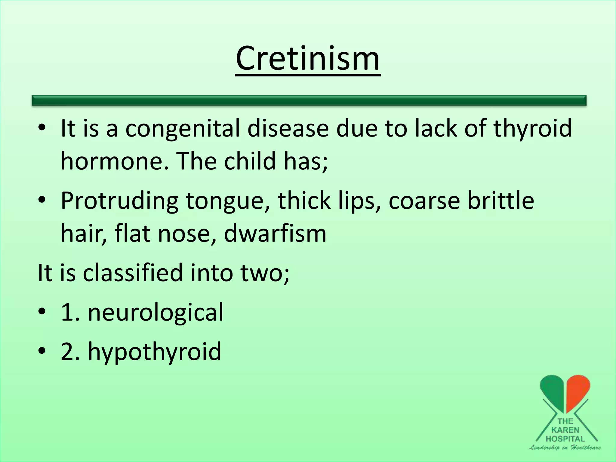 Cretinism
• It is a congenital disease due to lack of thyroid
hormone. The child has;
• Protruding tongue, thick lips, coarse brittle
hair, flat nose, dwarfism
It is classified into two;
• 1. neurological
• 2. hypothyroid
 