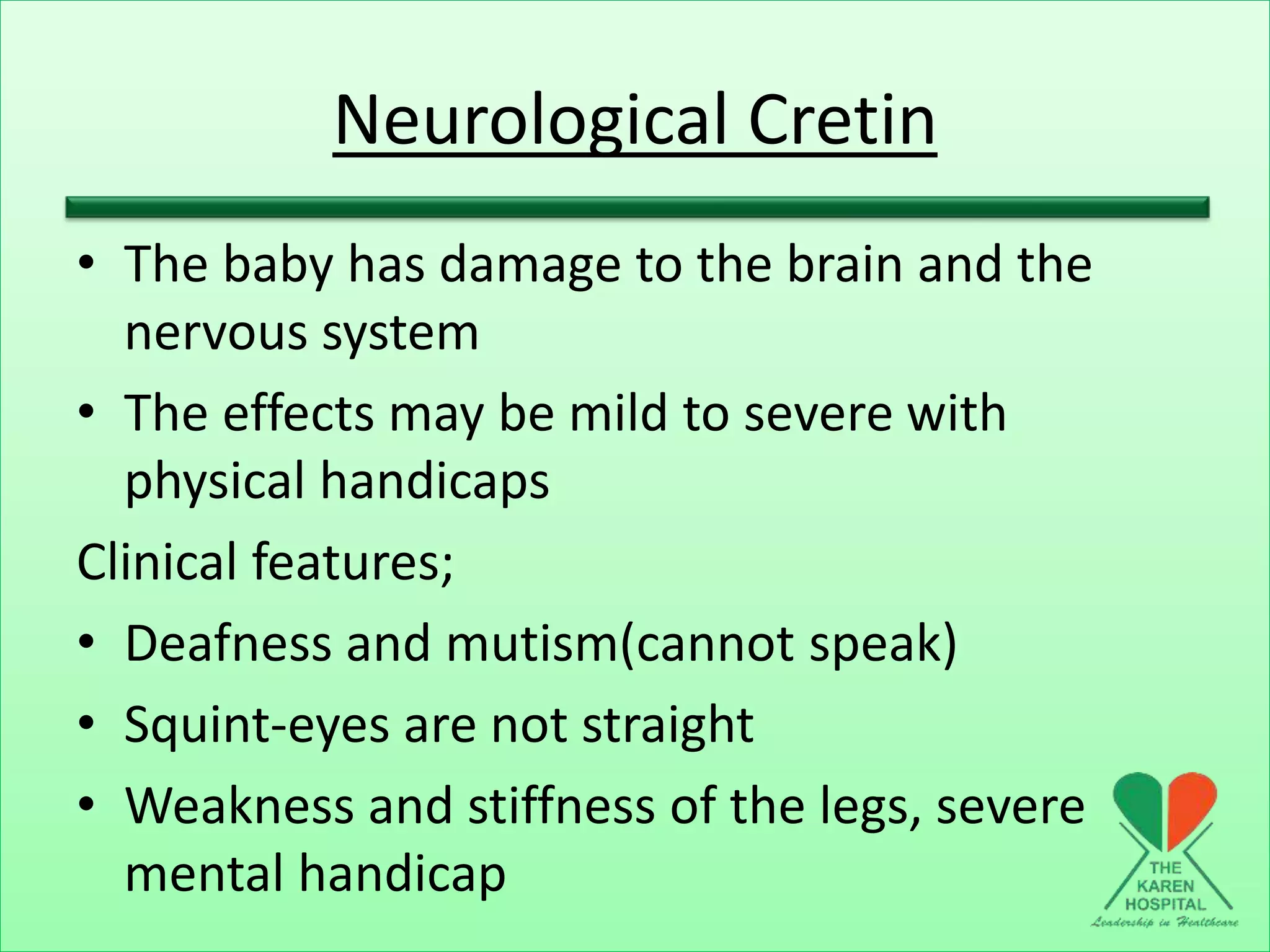 Neurological Cretin
• The baby has damage to the brain and the
nervous system
• The effects may be mild to severe with
physical handicaps
Clinical features;
• Deafness and mutism(cannot speak)
• Squint-eyes are not straight
• Weakness and stiffness of the legs, severe
mental handicap
 