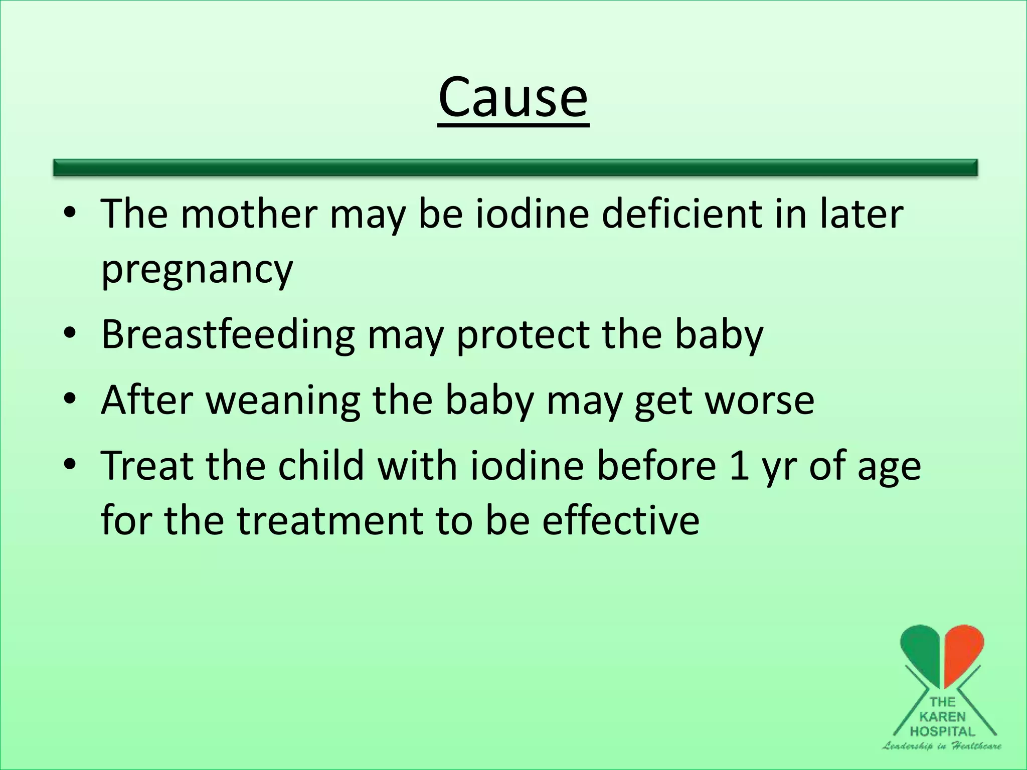 Cause
• The mother may be iodine deficient in later
pregnancy
• Breastfeeding may protect the baby
• After weaning the baby may get worse
• Treat the child with iodine before 1 yr of age
for the treatment to be effective
 