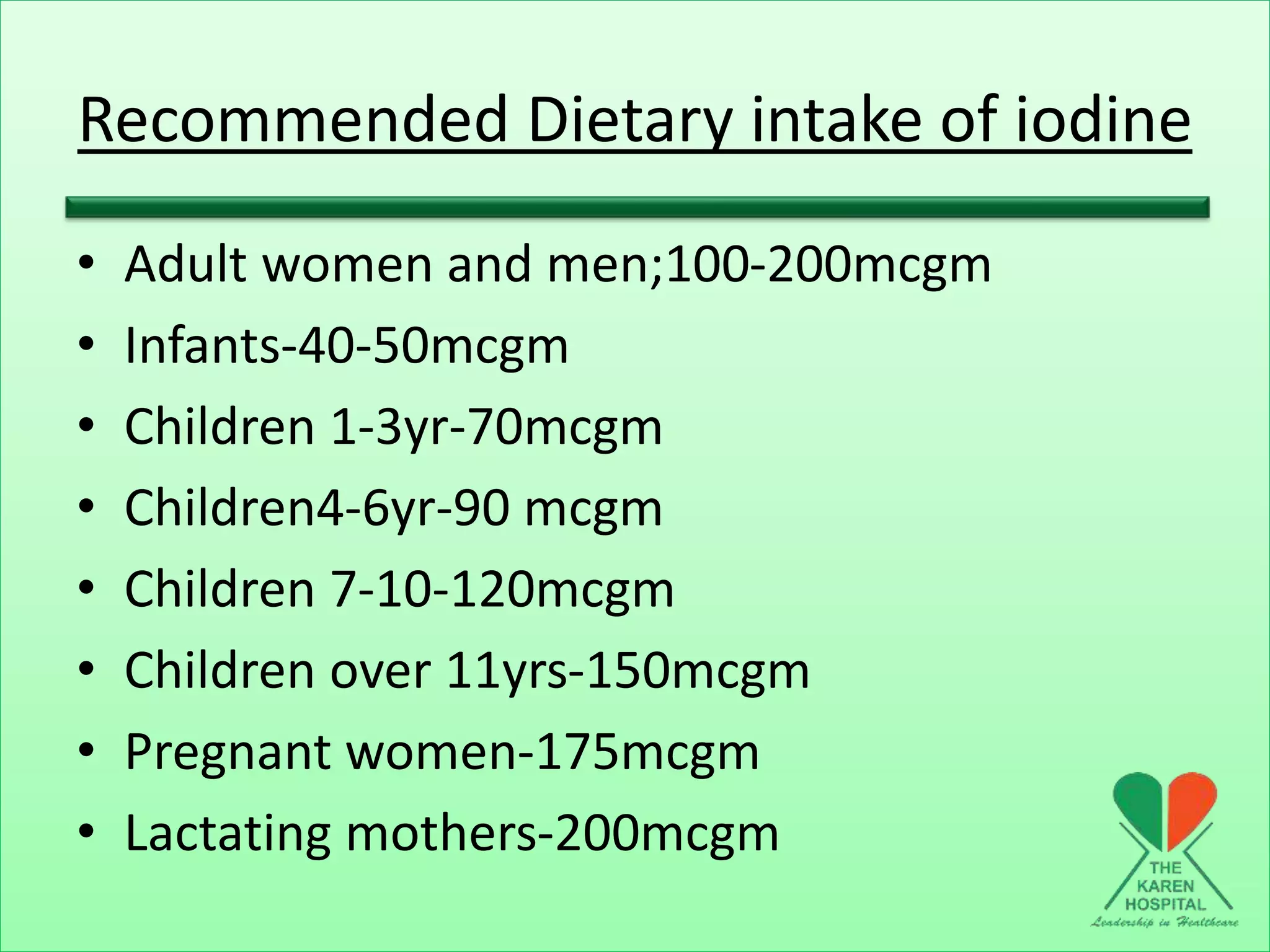 Recommended Dietary intake of iodine
• Adult women and men;100-200mcgm
• Infants-40-50mcgm
• Children 1-3yr-70mcgm
• Children4-6yr-90 mcgm
• Children 7-10-120mcgm
• Children over 11yrs-150mcgm
• Pregnant women-175mcgm
• Lactating mothers-200mcgm
 