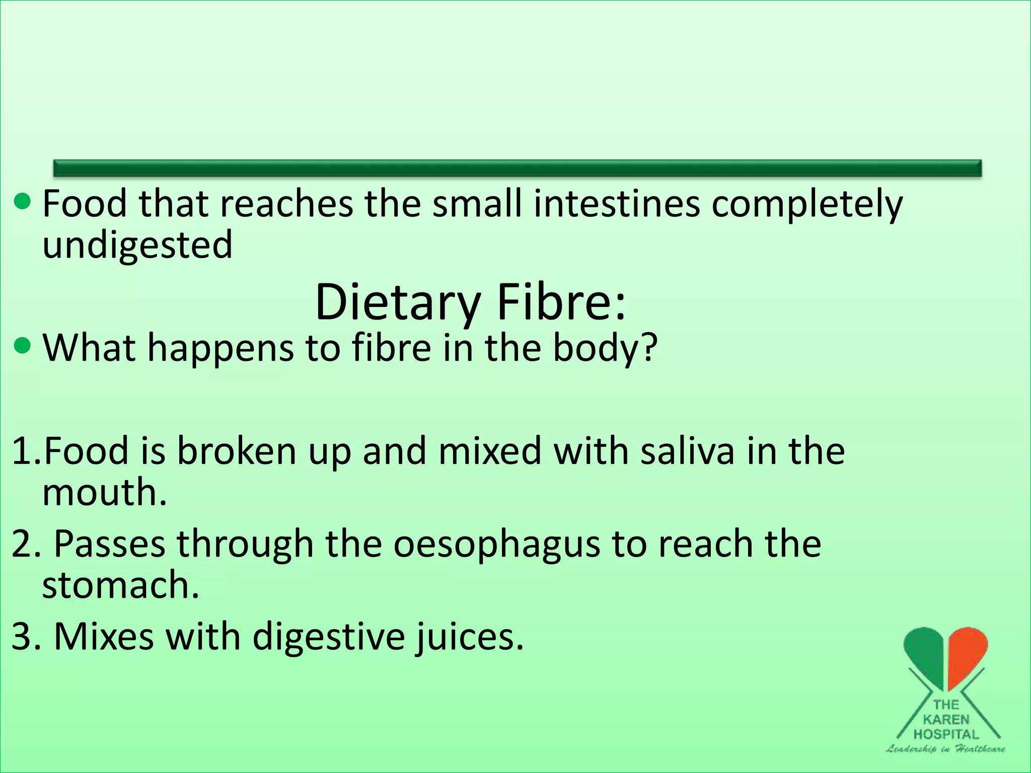 Dietary Fibre:
 Food that reaches the small intestines completely
undigested
 What happens to fibre in the body?
1.Food is broken up and mixed with saliva in the
mouth.
2. Passes through the oesophagus to reach the
stomach.
3. Mixes with digestive juices.
 