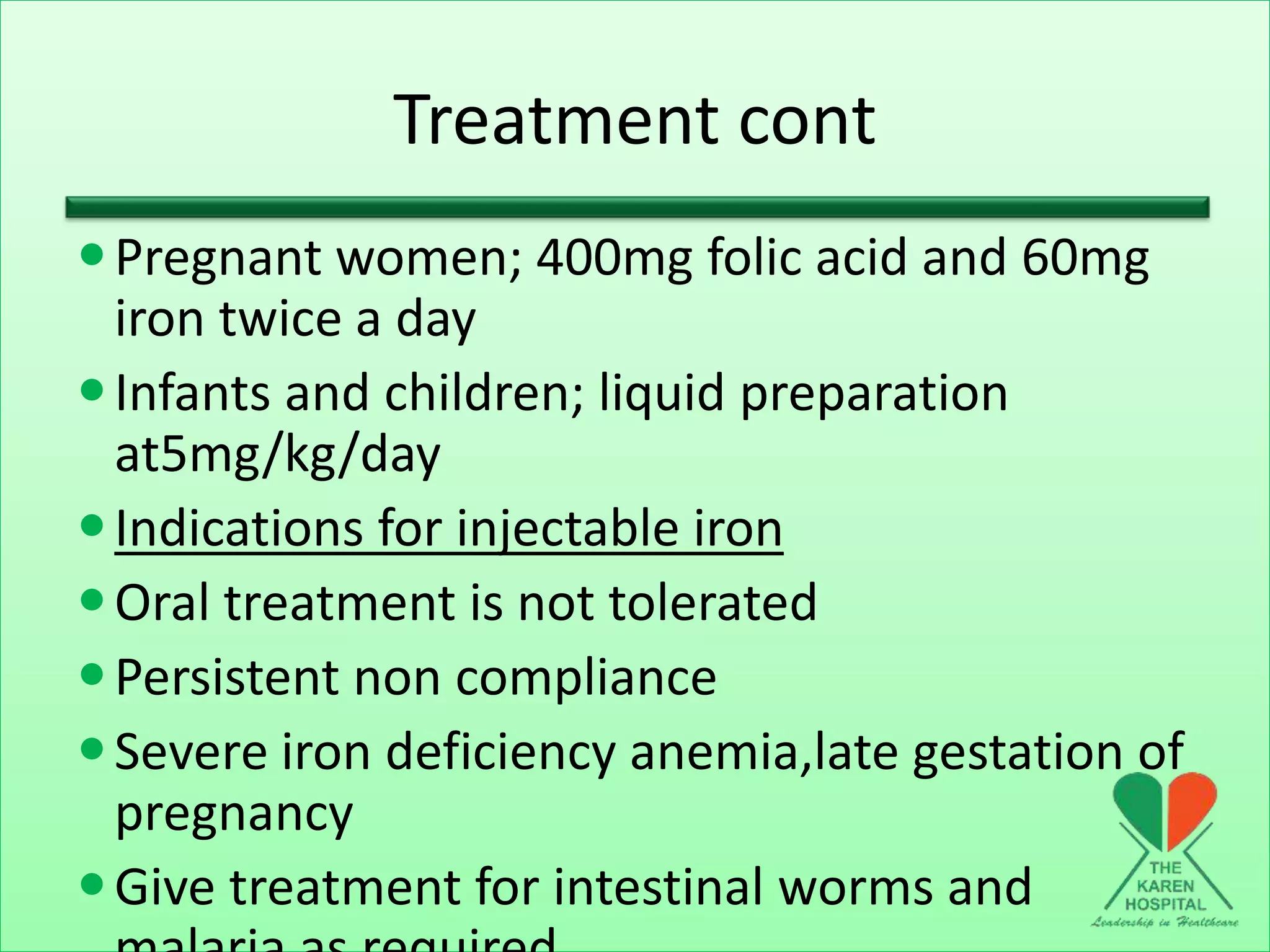 Treatment cont
Pregnant women; 400mg folic acid and 60mg
iron twice a day
Infants and children; liquid preparation
at5mg/kg/day
Indications for injectable iron
Oral treatment is not tolerated
Persistent non compliance
Severe iron deficiency anemia,late gestation of
pregnancy
Give treatment for intestinal worms and
 