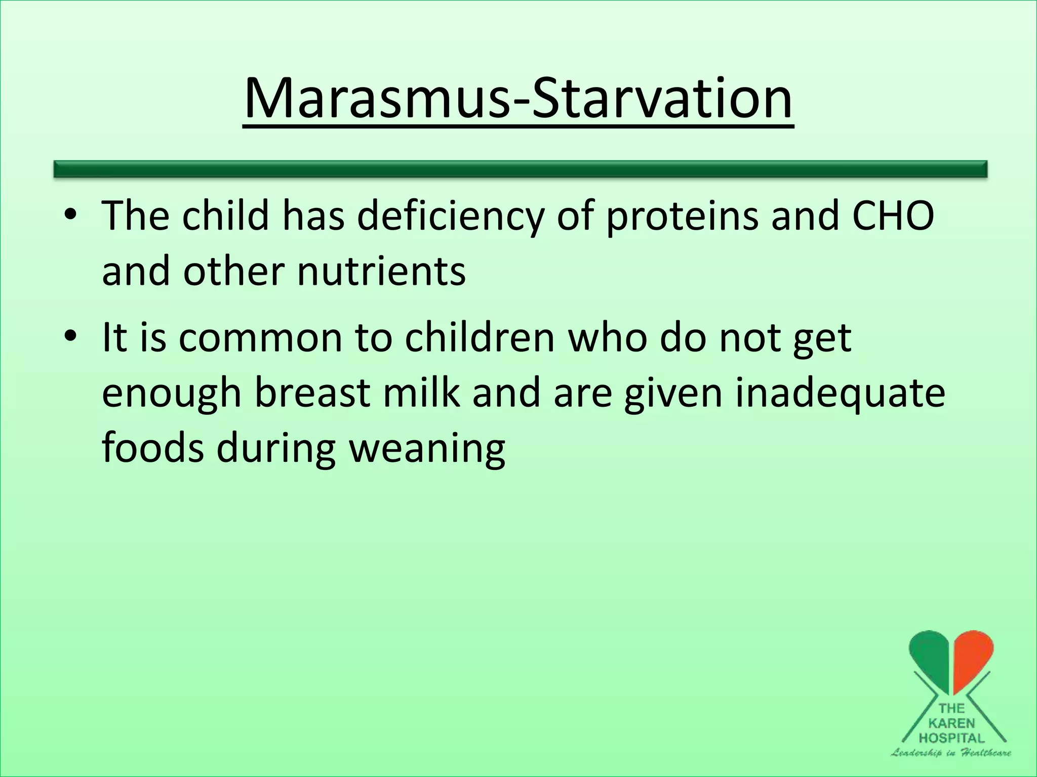Marasmus-Starvation
• The child has deficiency of proteins and CHO
and other nutrients
• It is common to children who do not get
enough breast milk and are given inadequate
foods during weaning
 
