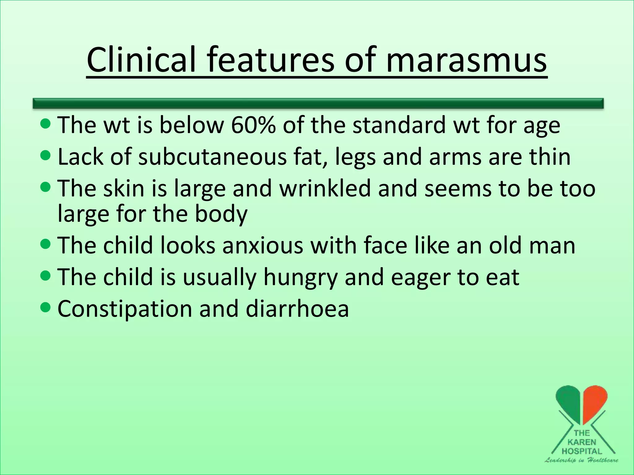 Clinical features of marasmus
 The wt is below 60% of the standard wt for age
 Lack of subcutaneous fat, legs and arms are thin
 The skin is large and wrinkled and seems to be too
large for the body
 The child looks anxious with face like an old man
 The child is usually hungry and eager to eat
 Constipation and diarrhoea
 