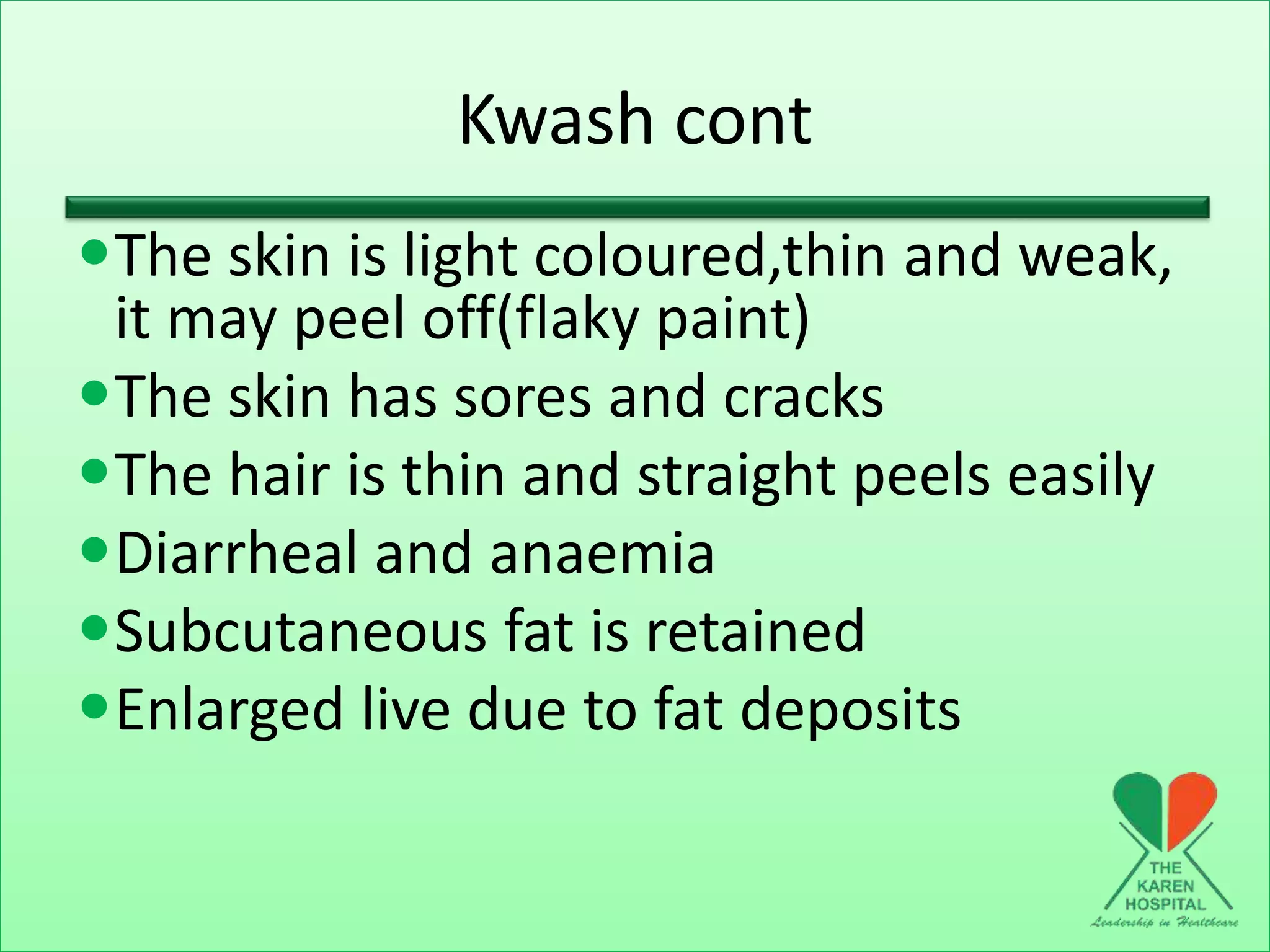 Kwash cont
The skin is light coloured,thin and weak,
it may peel off(flaky paint)
The skin has sores and cracks
The hair is thin and straight peels easily
Diarrheal and anaemia
Subcutaneous fat is retained
Enlarged live due to fat deposits
 