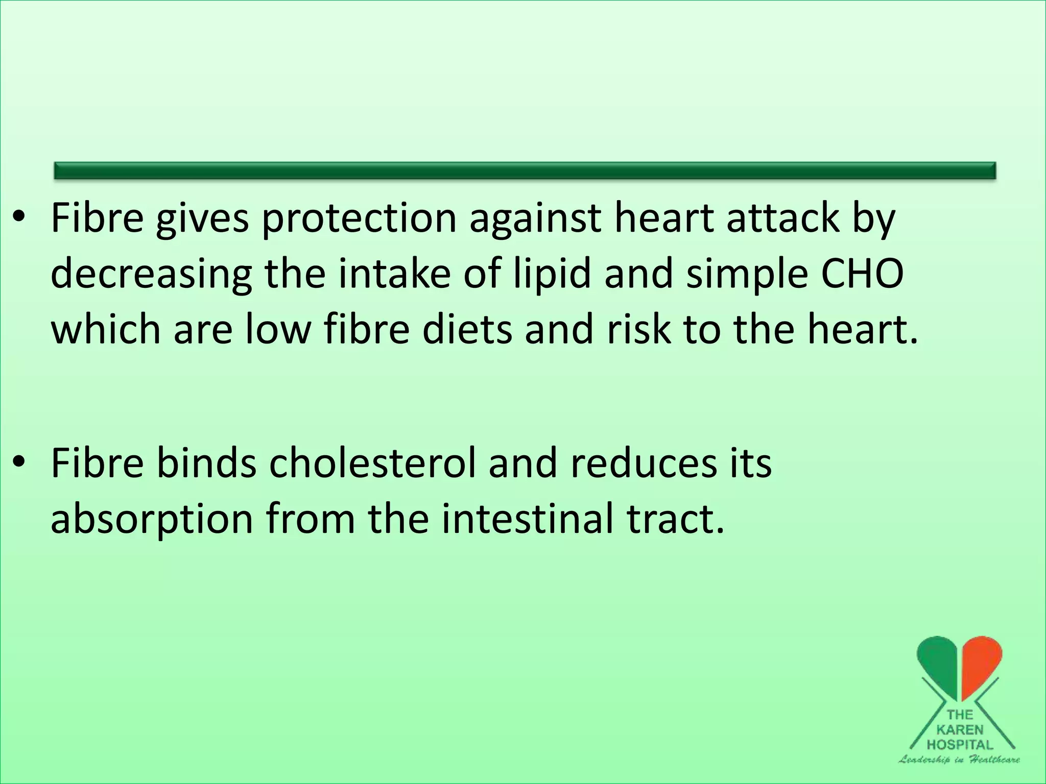 • Fibre gives protection against heart attack by
decreasing the intake of lipid and simple CHO
which are low fibre diets and risk to the heart.
• Fibre binds cholesterol and reduces its
absorption from the intestinal tract.
 