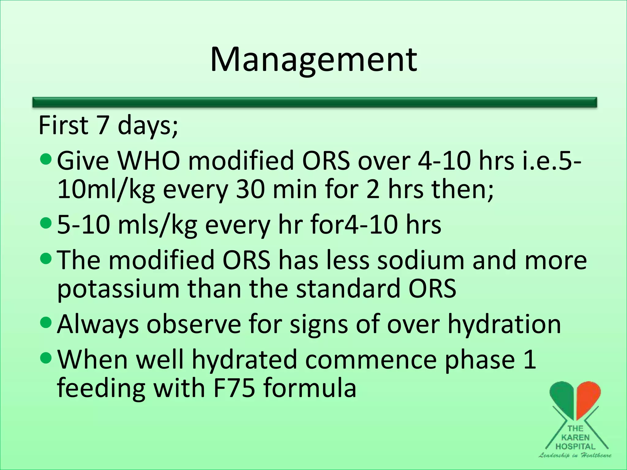 Management
First 7 days;
Give WHO modified ORS over 4-10 hrs i.e.5-
10ml/kg every 30 min for 2 hrs then;
5-10 mls/kg every hr for4-10 hrs
The modified ORS has less sodium and more
potassium than the standard ORS
Always observe for signs of over hydration
When well hydrated commence phase 1
feeding with F75 formula
 