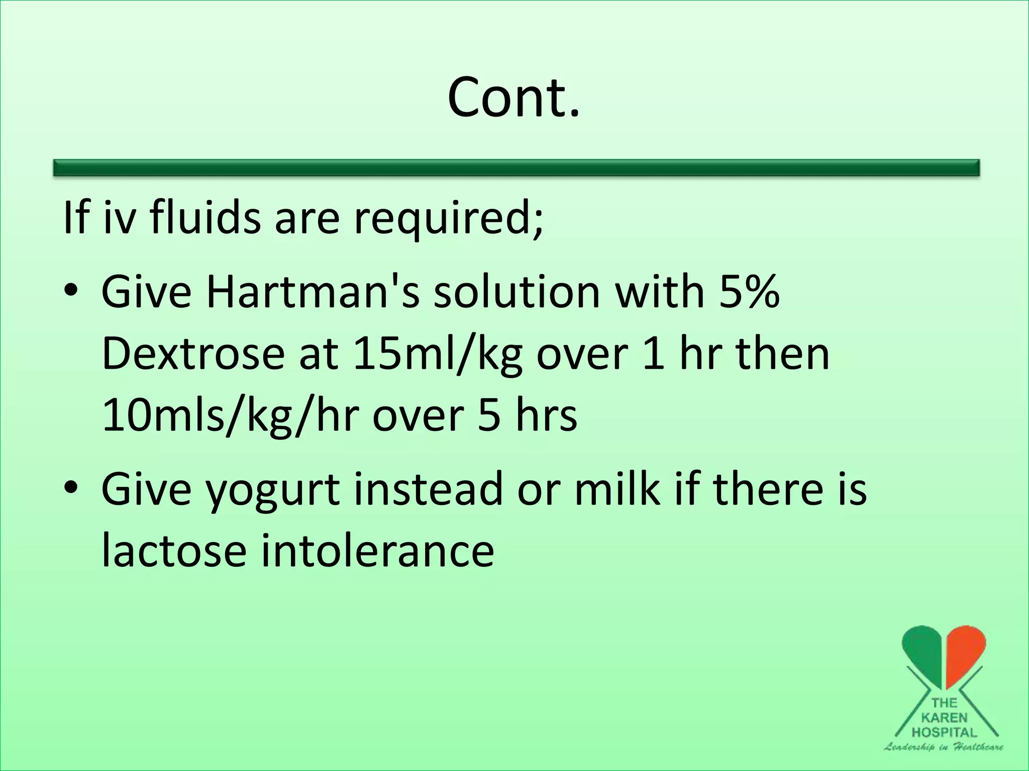 Cont.
If iv fluids are required;
• Give Hartman's solution with 5%
Dextrose at 15ml/kg over 1 hr then
10mls/kg/hr over 5 hrs
• Give yogurt instead or milk if there is
lactose intolerance
 