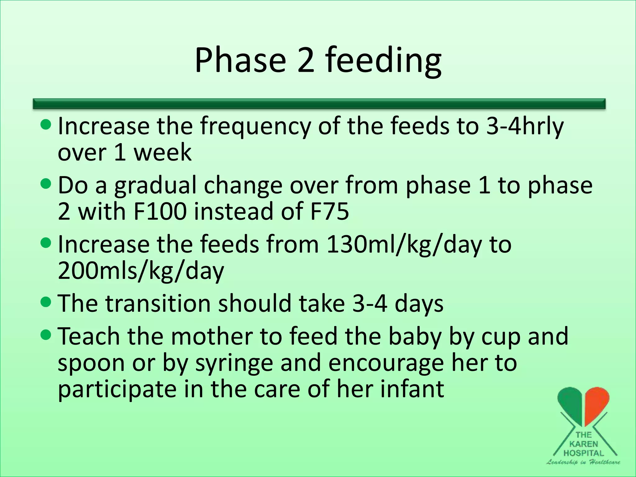 Phase 2 feeding
Increase the frequency of the feeds to 3-4hrly
over 1 week
Do a gradual change over from phase 1 to phase
2 with F100 instead of F75
Increase the feeds from 130ml/kg/day to
200mls/kg/day
The transition should take 3-4 days
Teach the mother to feed the baby by cup and
spoon or by syringe and encourage her to
participate in the care of her infant
 