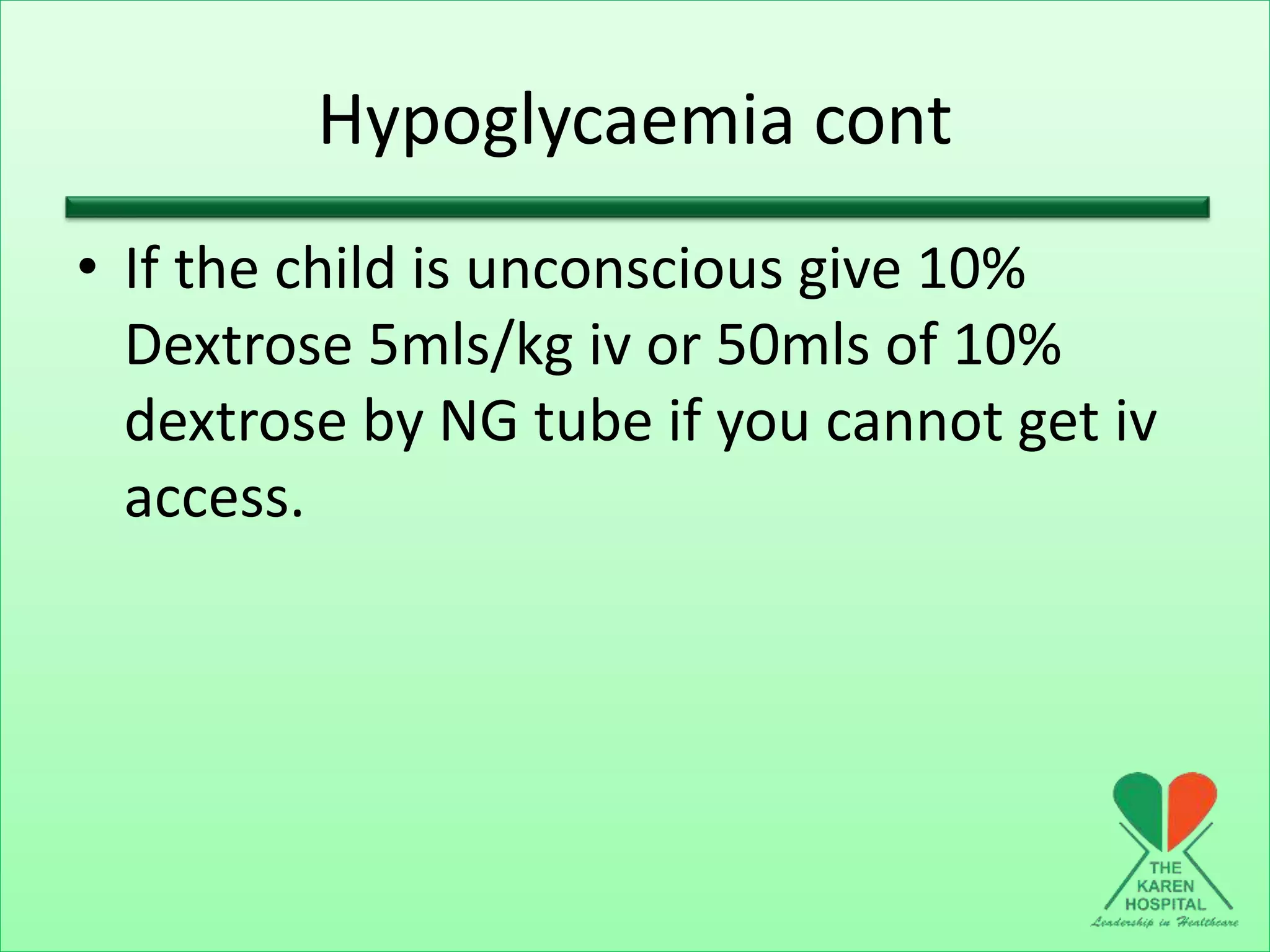 Hypoglycaemia cont
• If the child is unconscious give 10%
Dextrose 5mls/kg iv or 50mls of 10%
dextrose by NG tube if you cannot get iv
access.
 