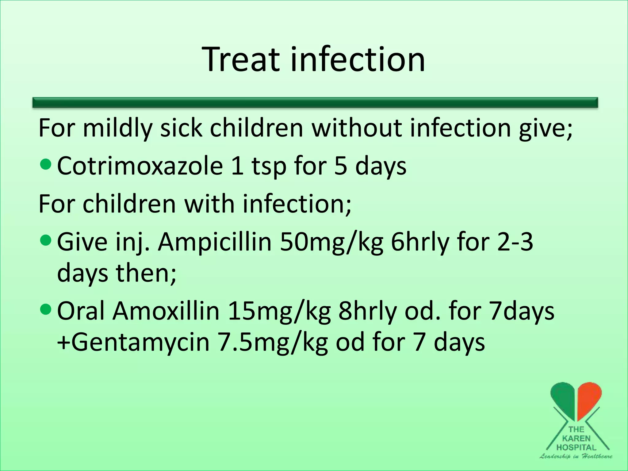 Treat infection
For mildly sick children without infection give;
Cotrimoxazole 1 tsp for 5 days
For children with infection;
Give inj. Ampicillin 50mg/kg 6hrly for 2-3
days then;
Oral Amoxillin 15mg/kg 8hrly od. for 7days
+Gentamycin 7.5mg/kg od for 7 days
 