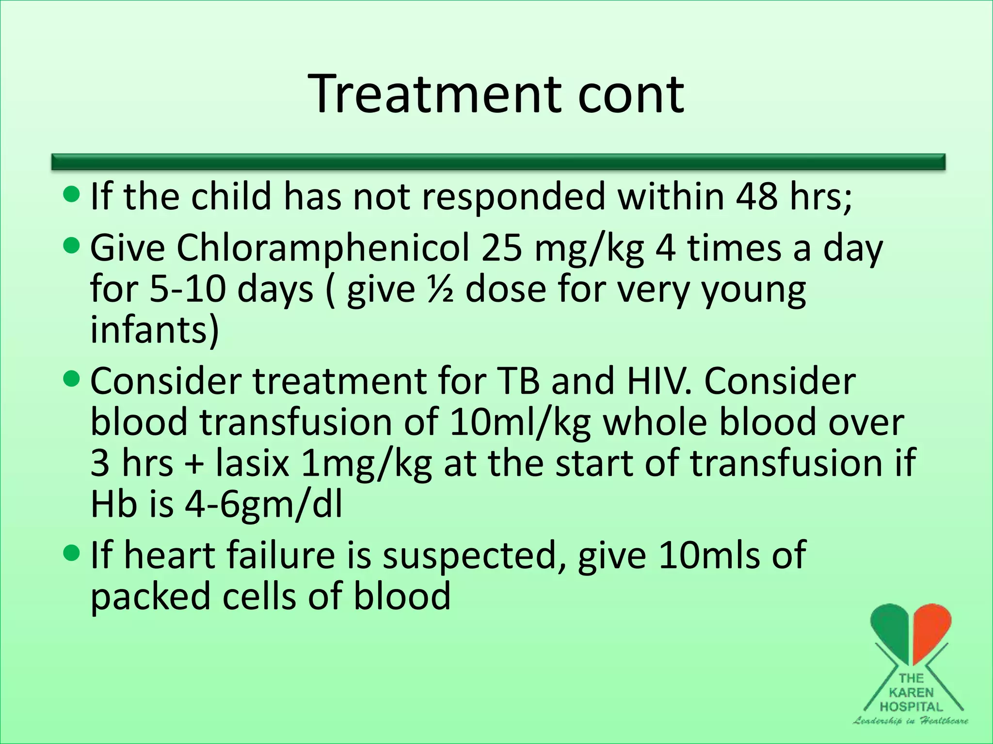 Treatment cont
If the child has not responded within 48 hrs;
Give Chloramphenicol 25 mg/kg 4 times a day
for 5-10 days ( give ½ dose for very young
infants)
Consider treatment for TB and HIV. Consider
blood transfusion of 10ml/kg whole blood over
3 hrs + lasix 1mg/kg at the start of transfusion if
Hb is 4-6gm/dl
If heart failure is suspected, give 10mls of
packed cells of blood
 