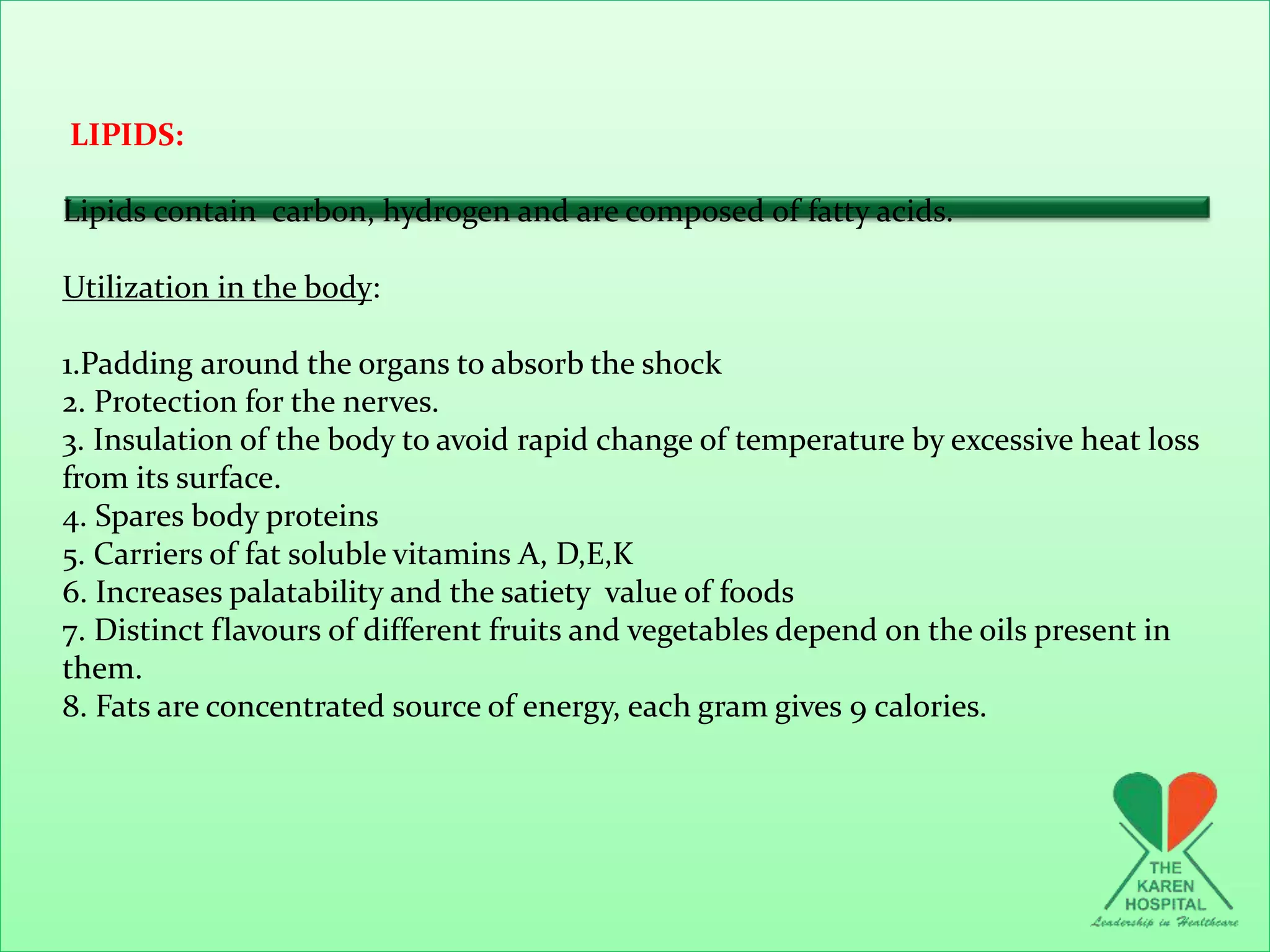 LIPIDS:
Lipids contain carbon, hydrogen and are composed of fatty acids.
Utilization in the body:
1.Padding around the organs to absorb the shock
2. Protection for the nerves.
3. Insulation of the body to avoid rapid change of temperature by excessive heat loss
from its surface.
4. Spares body proteins
5. Carriers of fat soluble vitamins A, D,E,K
6. Increases palatability and the satiety value of foods
7. Distinct flavours of different fruits and vegetables depend on the oils present in
them.
8. Fats are concentrated source of energy, each gram gives 9 calories.
 