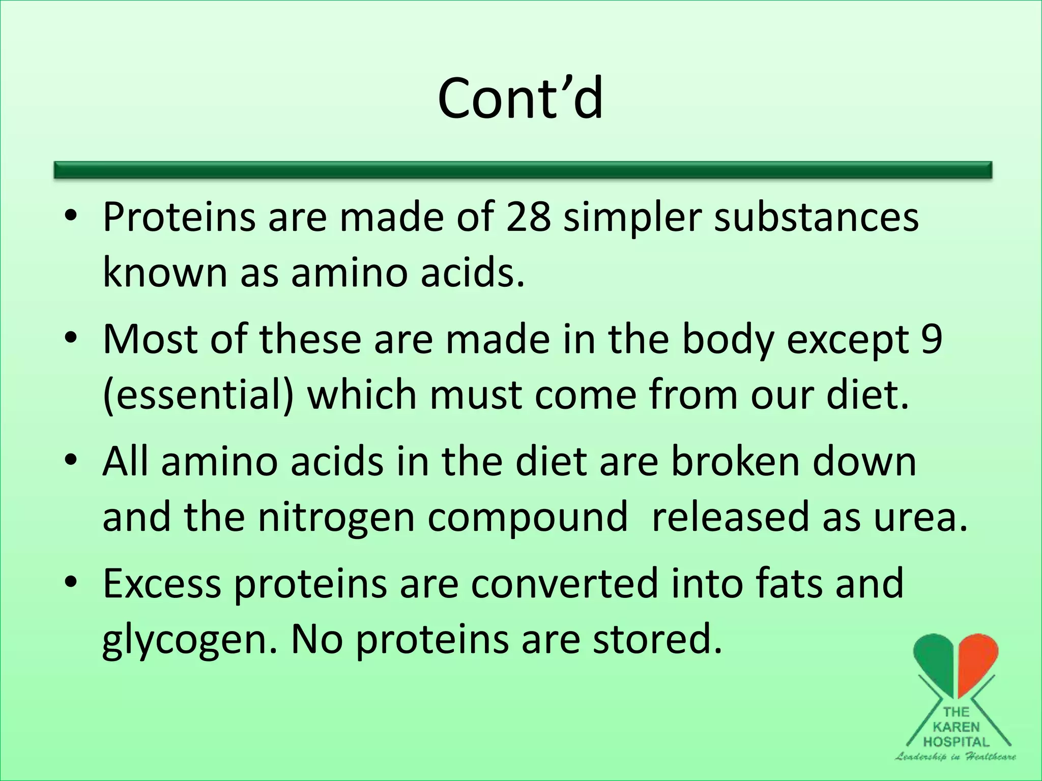 Cont’d
• Proteins are made of 28 simpler substances
known as amino acids.
• Most of these are made in the body except 9
(essential) which must come from our diet.
• All amino acids in the diet are broken down
and the nitrogen compound released as urea.
• Excess proteins are converted into fats and
glycogen. No proteins are stored.
 