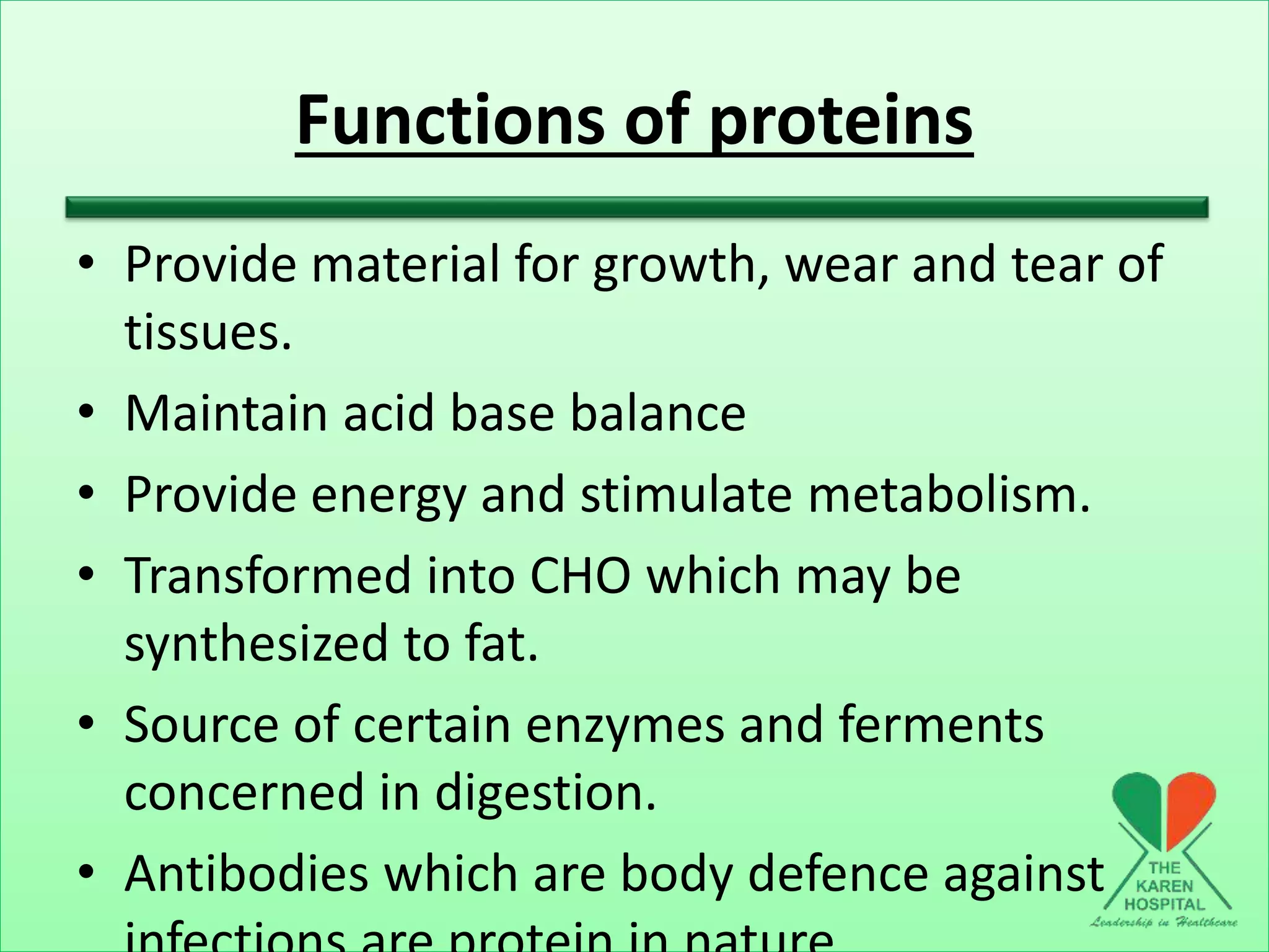 Functions of proteins
• Provide material for growth, wear and tear of
tissues.
• Maintain acid base balance
• Provide energy and stimulate metabolism.
• Transformed into CHO which may be
synthesized to fat.
• Source of certain enzymes and ferments
concerned in digestion.
• Antibodies which are body defence against
 