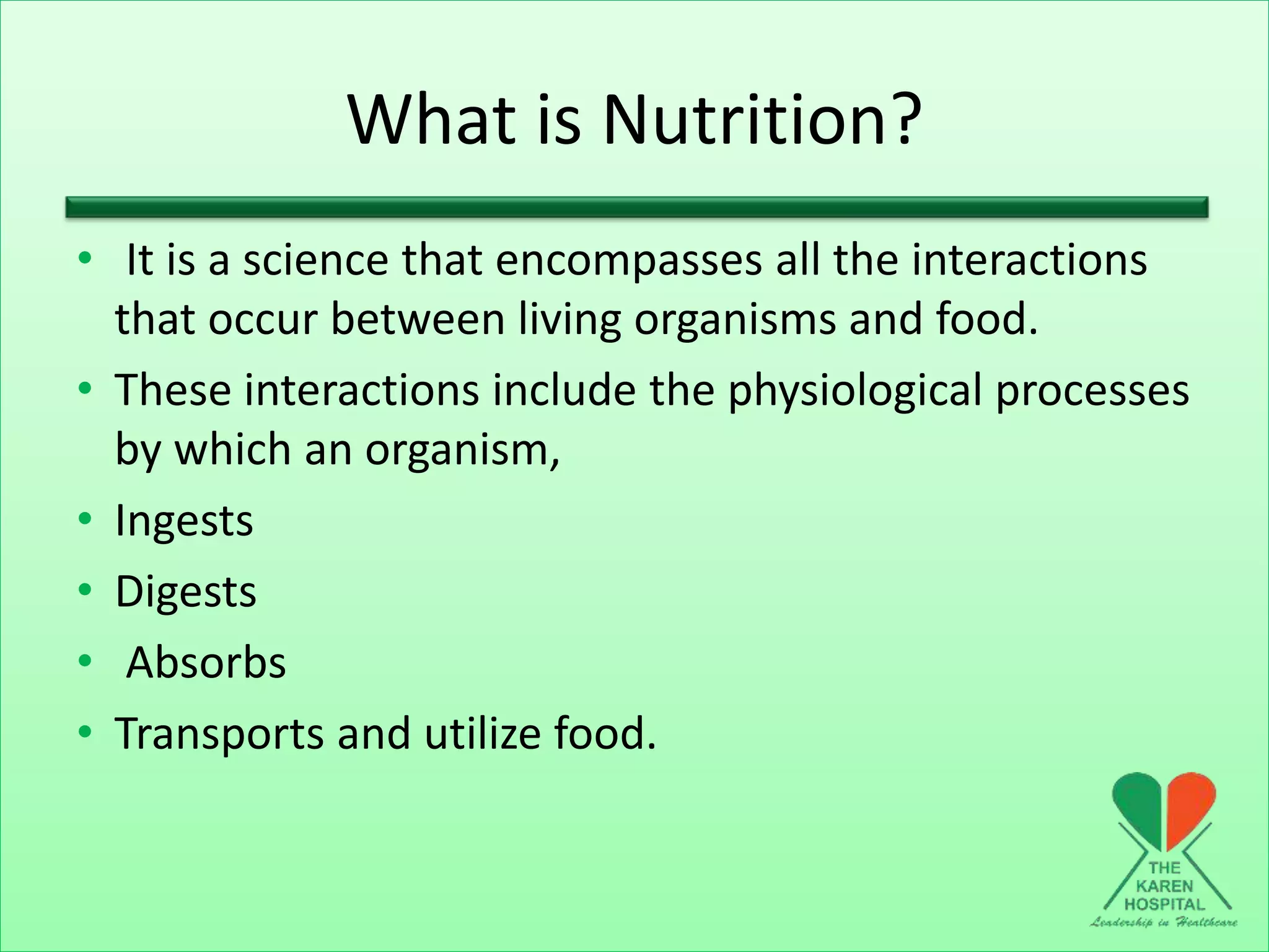 What is Nutrition?
• It is a science that encompasses all the interactions
that occur between living organisms and food.
• These interactions include the physiological processes
by which an organism,
• Ingests
• Digests
• Absorbs
• Transports and utilize food.
 