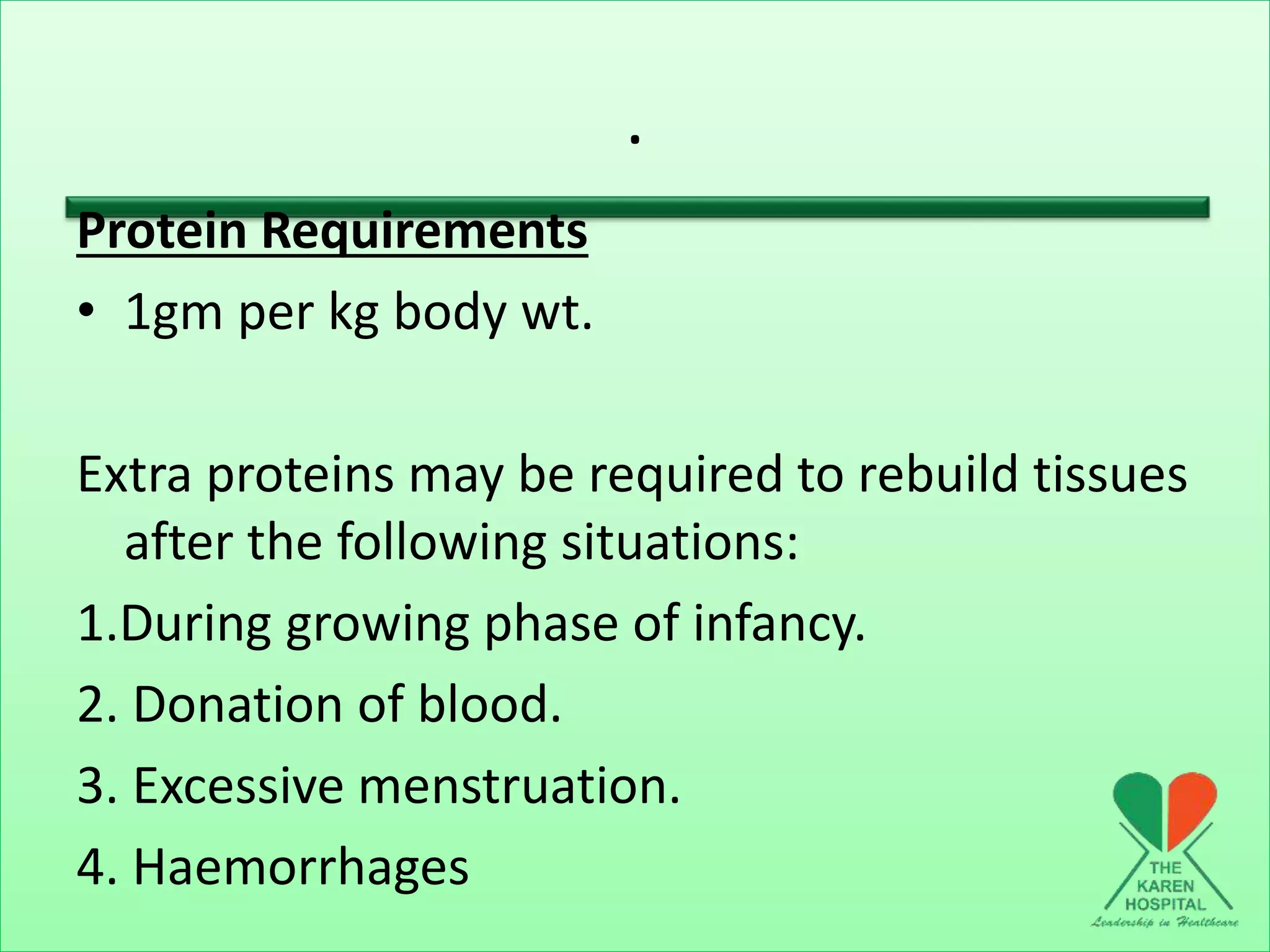 .
Protein Requirements
• 1gm per kg body wt.
Extra proteins may be required to rebuild tissues
after the following situations:
1.During growing phase of infancy.
2. Donation of blood.
3. Excessive menstruation.
4. Haemorrhages
 