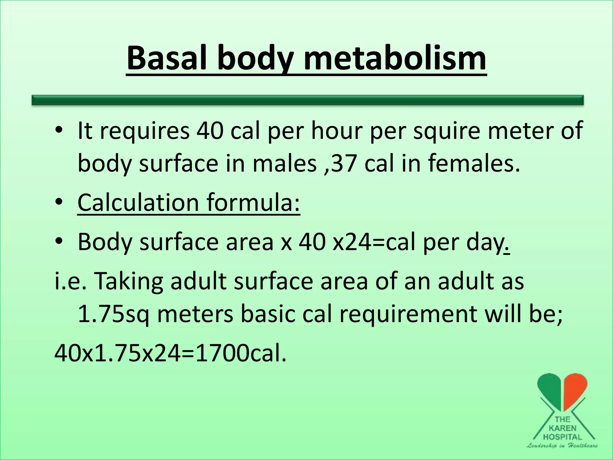 Basal body metabolism
• It requires 40 cal per hour per squire meter of
body surface in males ,37 cal in females.
• Calculation formula:
• Body surface area x 40 x24=cal per day.
i.e. Taking adult surface area of an adult as
1.75sq meters basic cal requirement will be;
40x1.75x24=1700cal.
 