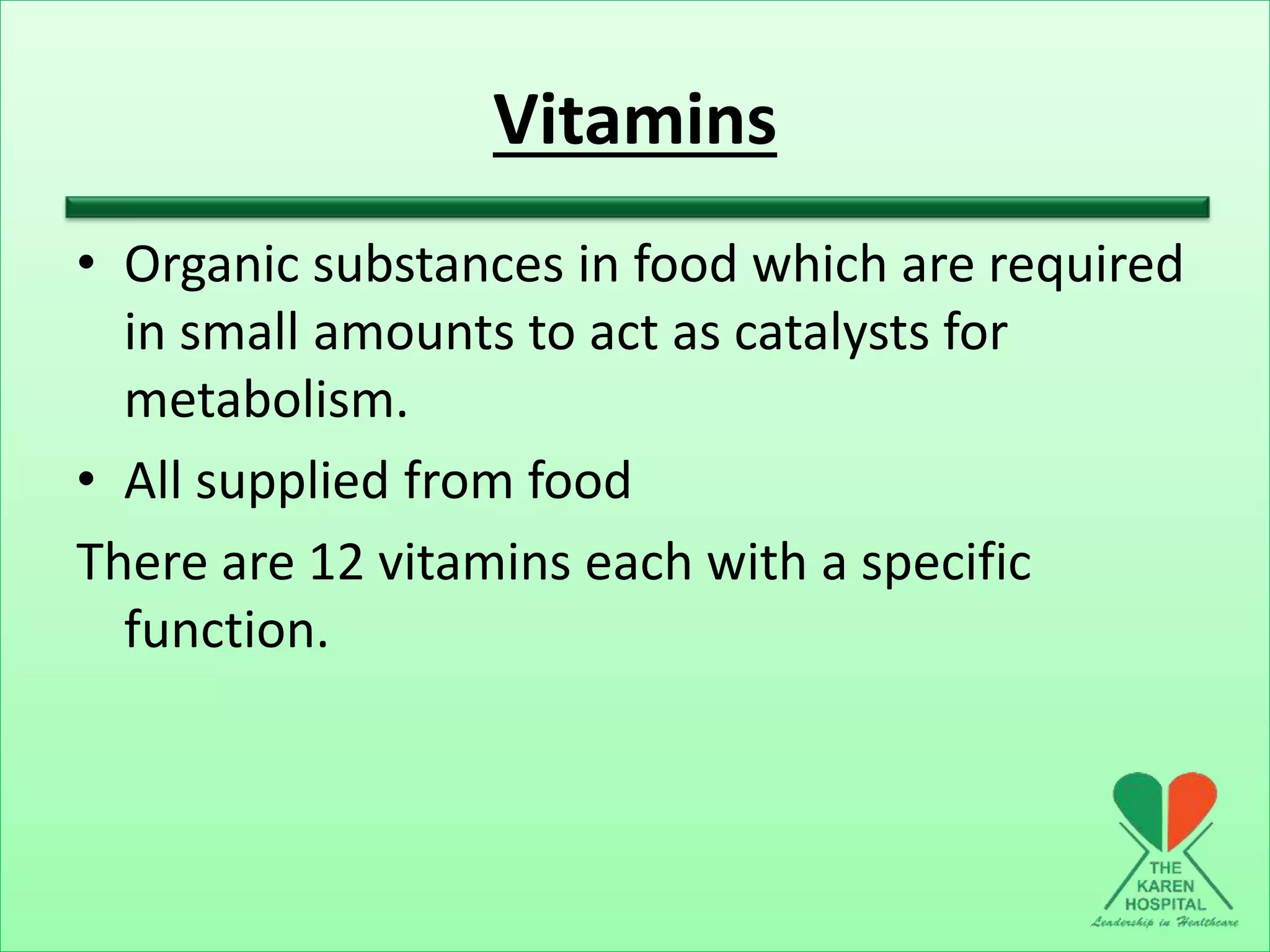 Vitamins
• Organic substances in food which are required
in small amounts to act as catalysts for
metabolism.
• All supplied from food
There are 12 vitamins each with a specific
function.
 