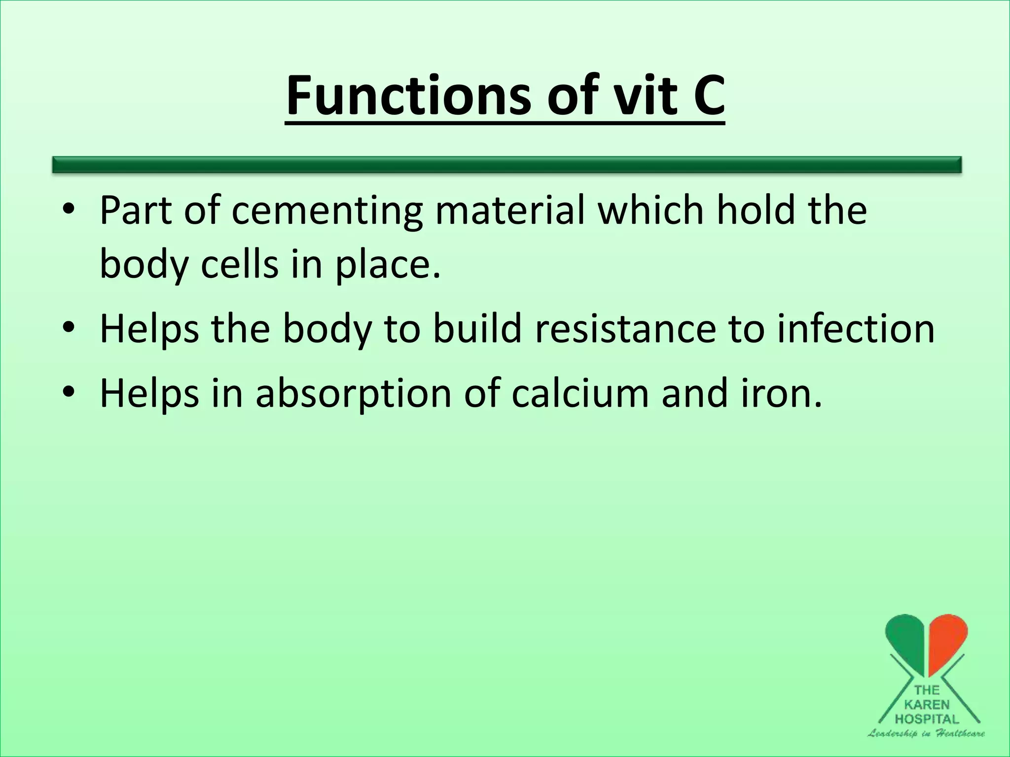 Functions of vit C
• Part of cementing material which hold the
body cells in place.
• Helps the body to build resistance to infection
• Helps in absorption of calcium and iron.
 