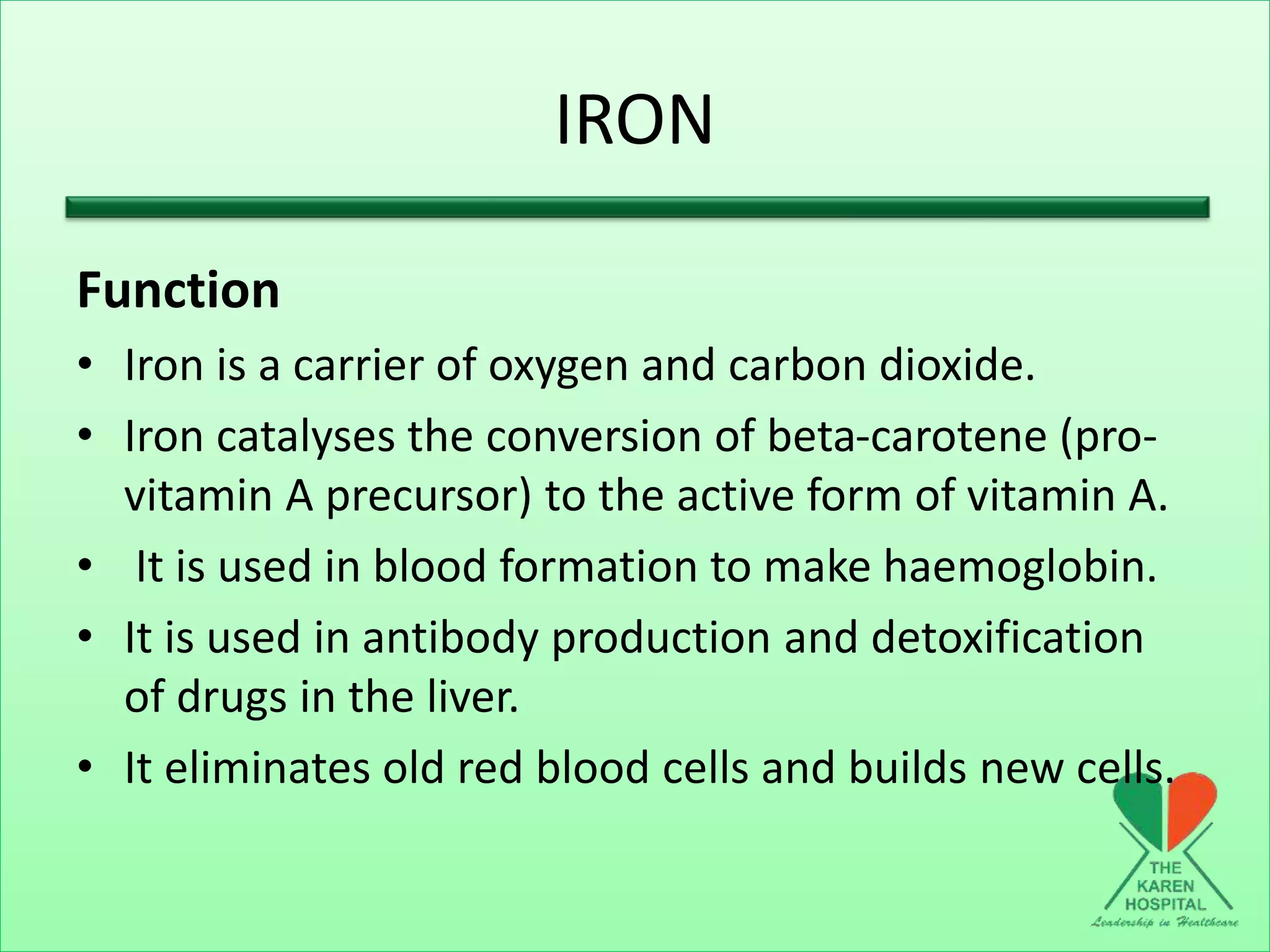 IRON
Function
• Iron is a carrier of oxygen and carbon dioxide.
• Iron catalyses the conversion of beta-carotene (pro-
vitamin A precursor) to the active form of vitamin A.
• It is used in blood formation to make haemoglobin.
• It is used in antibody production and detoxification
of drugs in the liver.
• It eliminates old red blood cells and builds new cells.
 