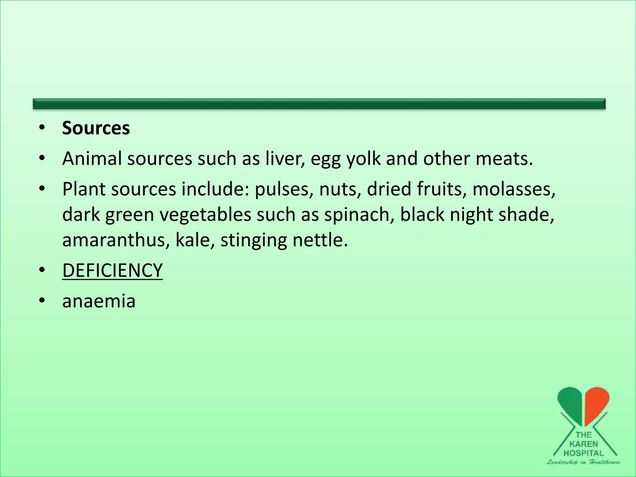 • Sources
• Animal sources such as liver, egg yolk and other meats.
• Plant sources include: pulses, nuts, dried fruits, molasses,
dark green vegetables such as spinach, black night shade,
amaranthus, kale, stinging nettle.
• DEFICIENCY
• anaemia
 