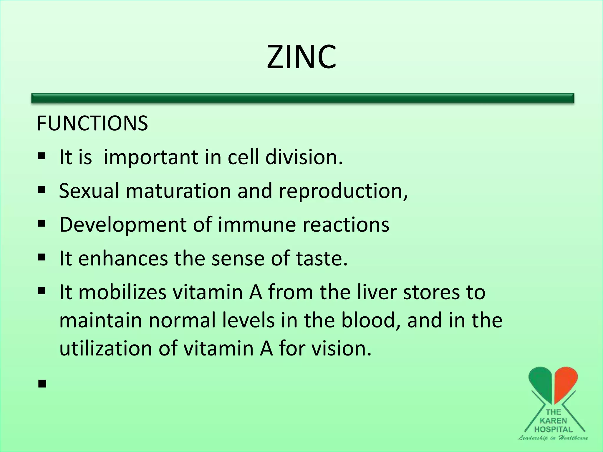 ZINC
FUNCTIONS
 It is important in cell division.
 Sexual maturation and reproduction,
 Development of immune reactions
 It enhances the sense of taste.
 It mobilizes vitamin A from the liver stores to
maintain normal levels in the blood, and in the
utilization of vitamin A for vision.

 