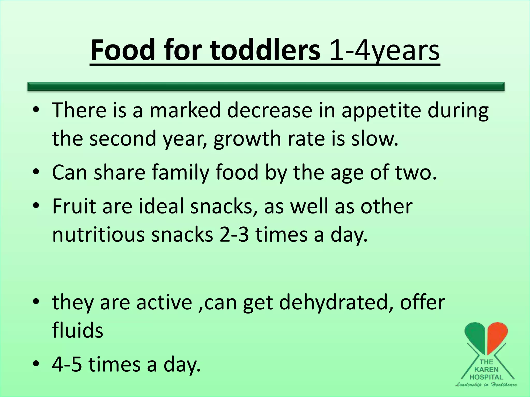 Food for toddlers 1-4years
• There is a marked decrease in appetite during
the second year, growth rate is slow.
• Can share family food by the age of two.
• Fruit are ideal snacks, as well as other
nutritious snacks 2-3 times a day.
• they are active ,can get dehydrated, offer
fluids
• 4-5 times a day.
 
