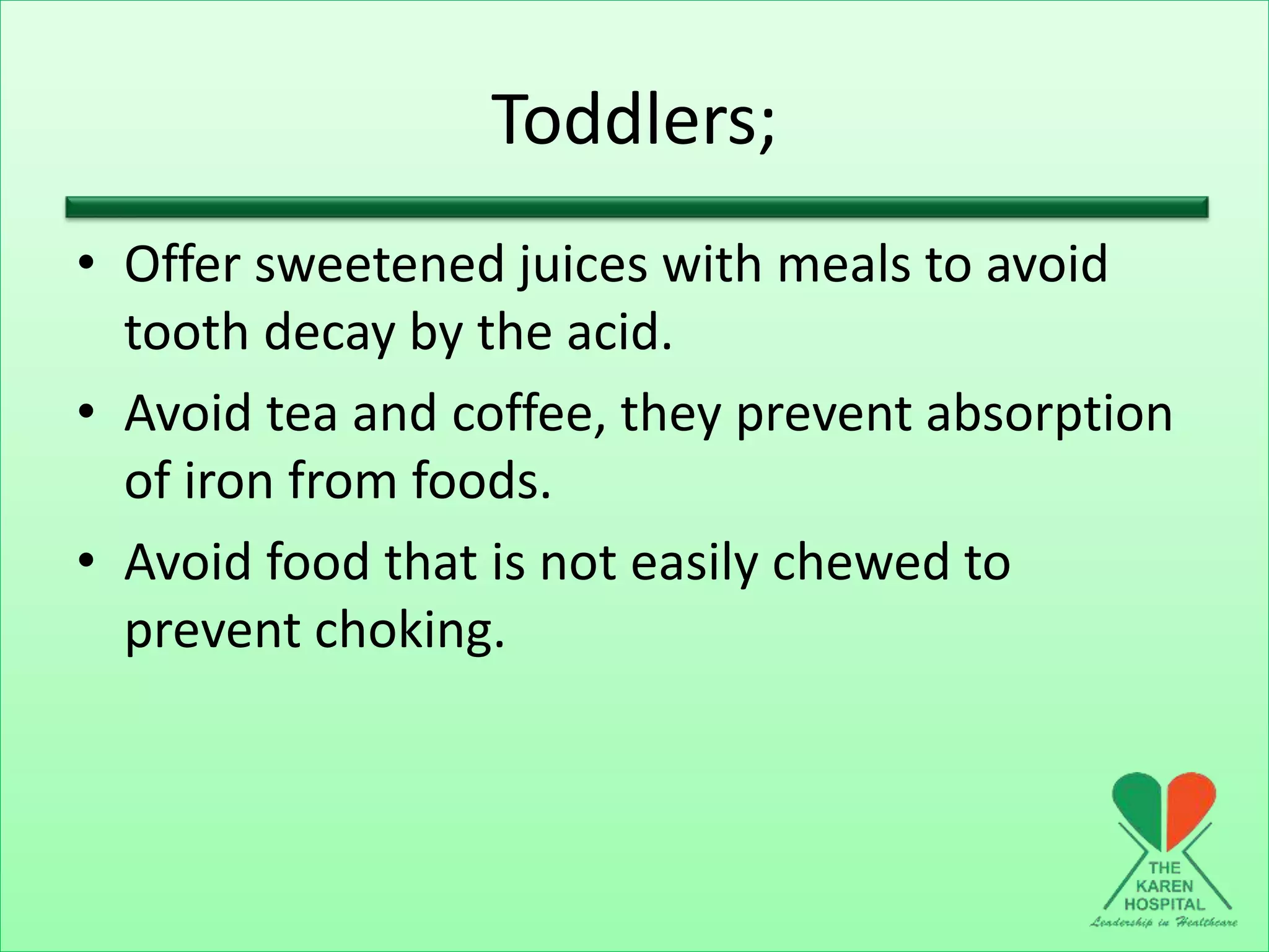 Toddlers;
• Offer sweetened juices with meals to avoid
tooth decay by the acid.
• Avoid tea and coffee, they prevent absorption
of iron from foods.
• Avoid food that is not easily chewed to
prevent choking.
 