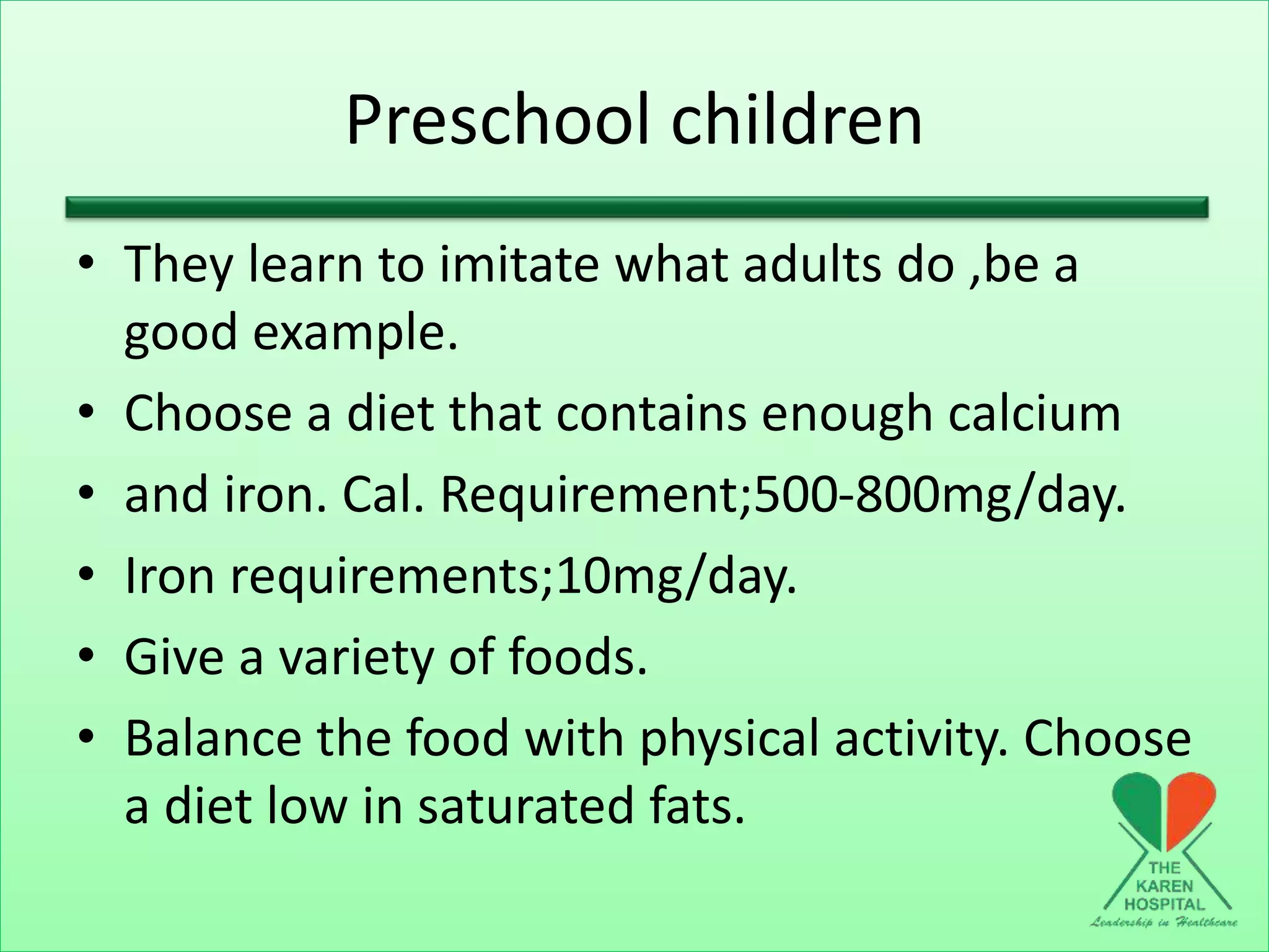 Preschool children
• They learn to imitate what adults do ,be a
good example.
• Choose a diet that contains enough calcium
• and iron. Cal. Requirement;500-800mg/day.
• Iron requirements;10mg/day.
• Give a variety of foods.
• Balance the food with physical activity. Choose
a diet low in saturated fats.
 