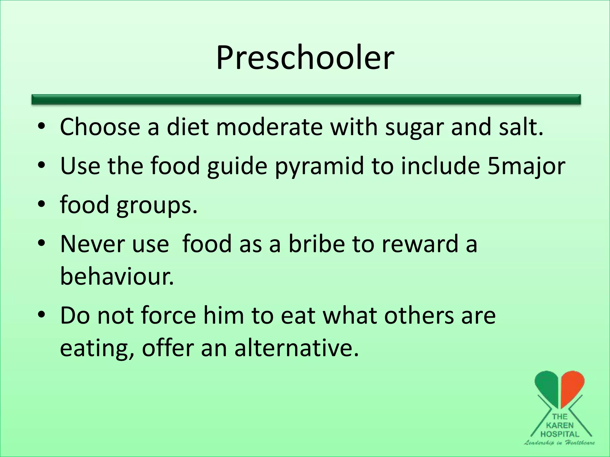 Preschooler
• Choose a diet moderate with sugar and salt.
• Use the food guide pyramid to include 5major
• food groups.
• Never use food as a bribe to reward a
behaviour.
• Do not force him to eat what others are
eating, offer an alternative.
 