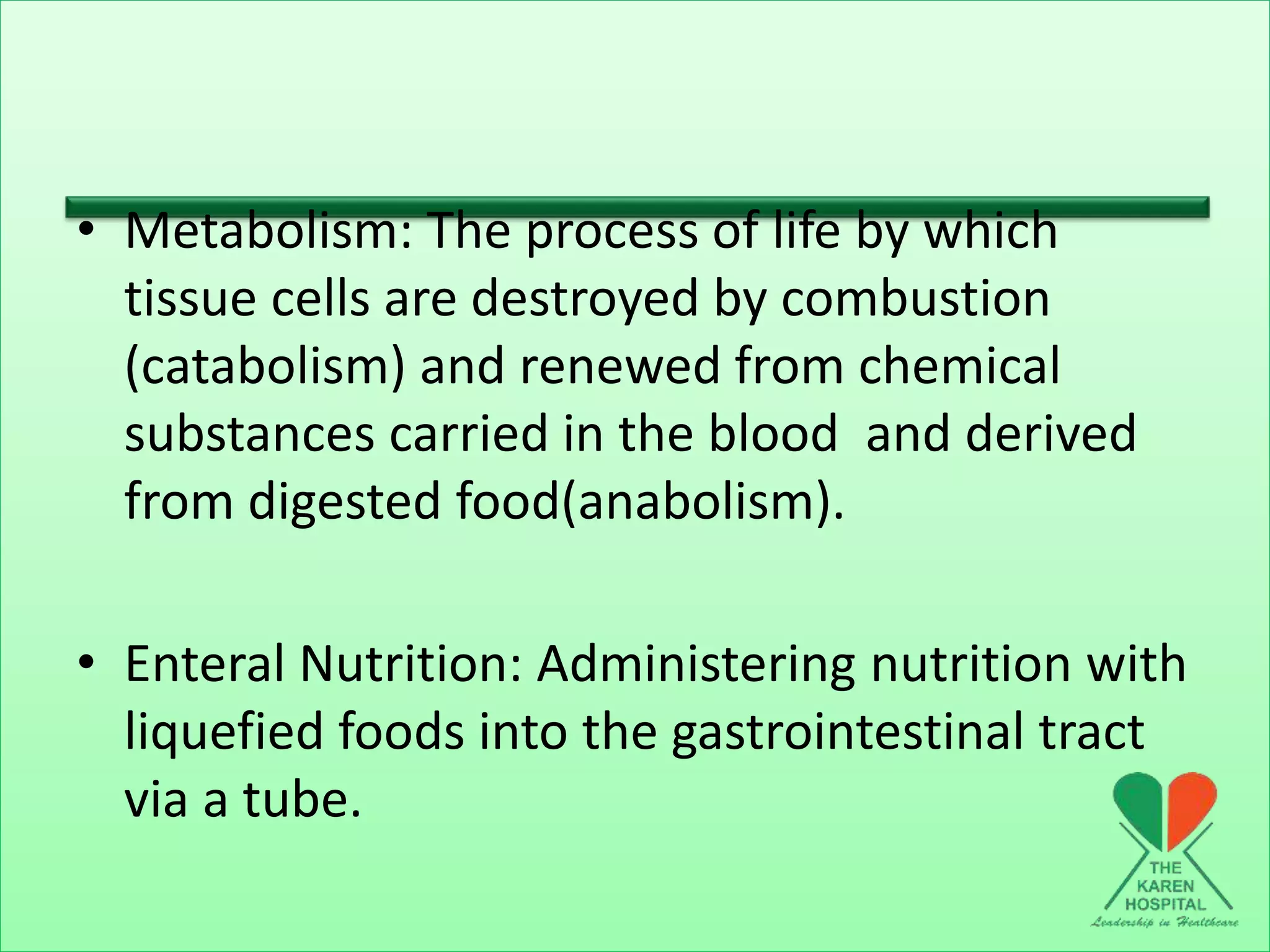 • Metabolism: The process of life by which
tissue cells are destroyed by combustion
(catabolism) and renewed from chemical
substances carried in the blood and derived
from digested food(anabolism).
• Enteral Nutrition: Administering nutrition with
liquefied foods into the gastrointestinal tract
via a tube.
 