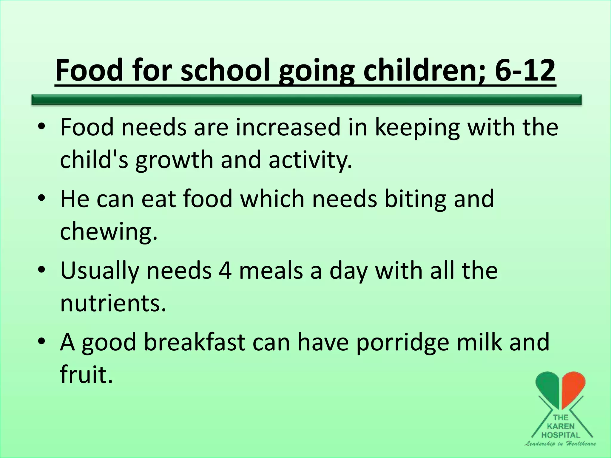 Food for school going children; 6-12
• Food needs are increased in keeping with the
child's growth and activity.
• He can eat food which needs biting and
chewing.
• Usually needs 4 meals a day with all the
nutrients.
• A good breakfast can have porridge milk and
fruit.
 
