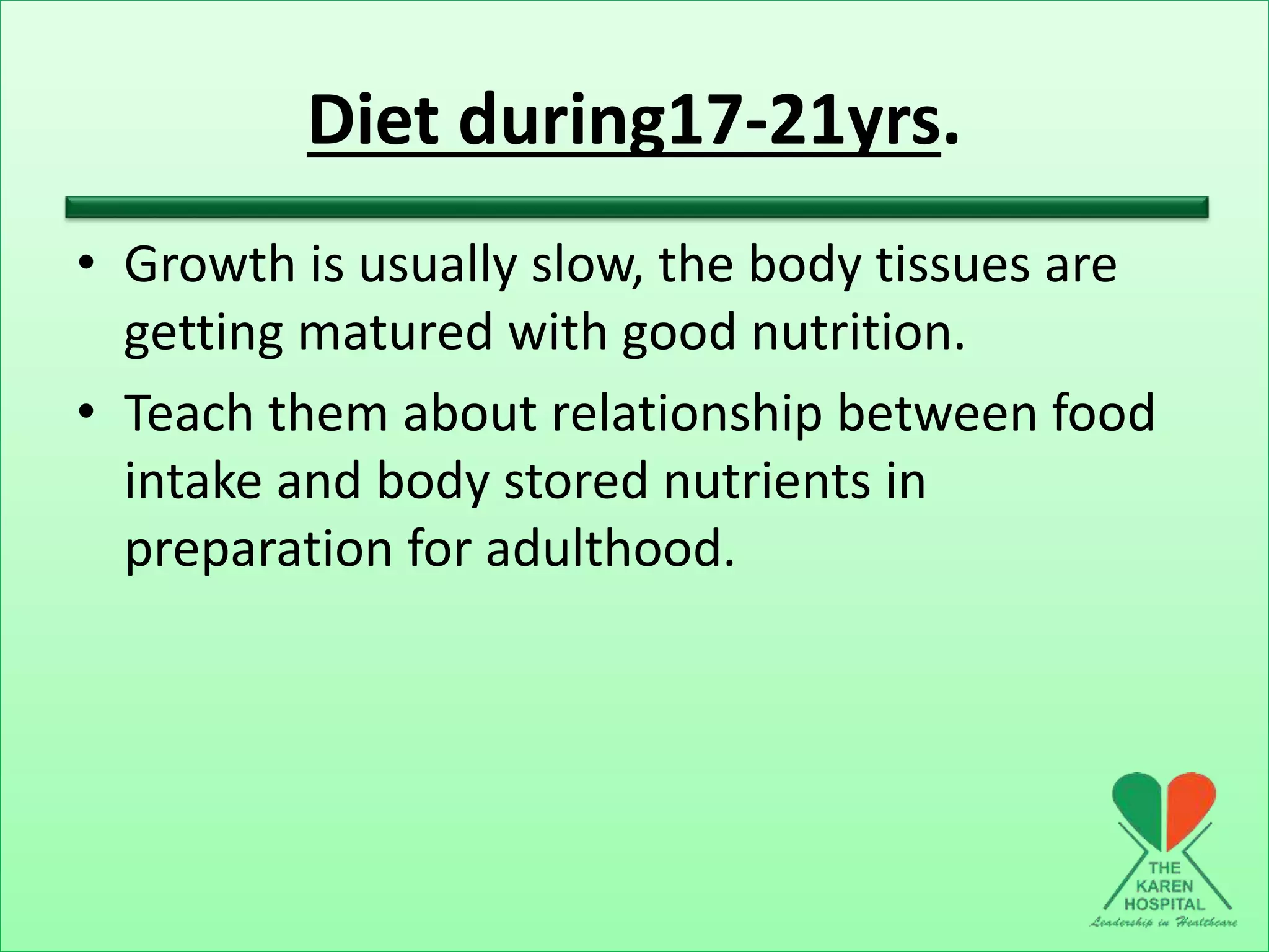 Diet during17-21yrs.
• Growth is usually slow, the body tissues are
getting matured with good nutrition.
• Teach them about relationship between food
intake and body stored nutrients in
preparation for adulthood.
 