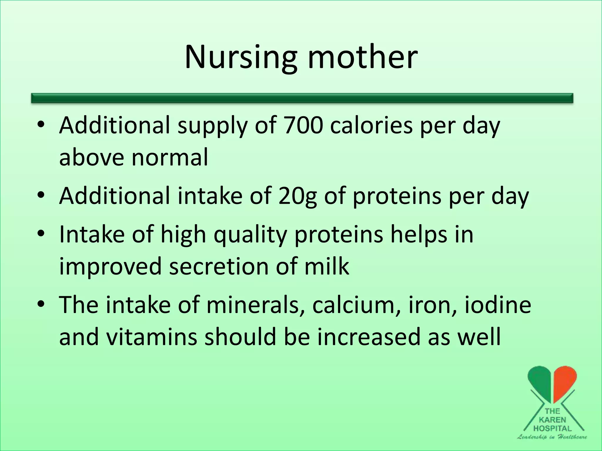 Nursing mother
• Additional supply of 700 calories per day
above normal
• Additional intake of 20g of proteins per day
• Intake of high quality proteins helps in
improved secretion of milk
• The intake of minerals, calcium, iron, iodine
and vitamins should be increased as well
 
