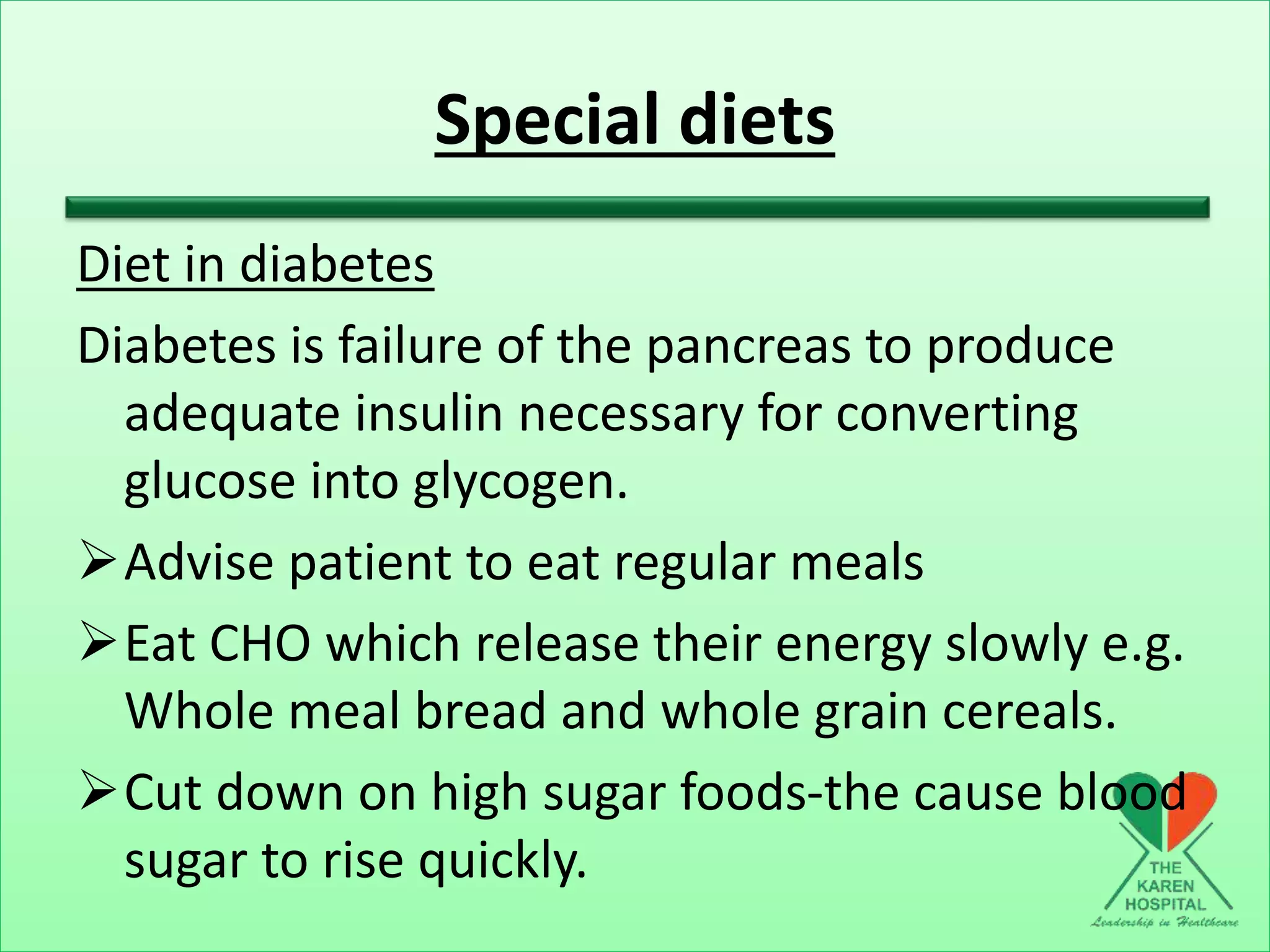 Special diets
Diet in diabetes
Diabetes is failure of the pancreas to produce
adequate insulin necessary for converting
glucose into glycogen.
Advise patient to eat regular meals
Eat CHO which release their energy slowly e.g.
Whole meal bread and whole grain cereals.
Cut down on high sugar foods-the cause blood
sugar to rise quickly.
 