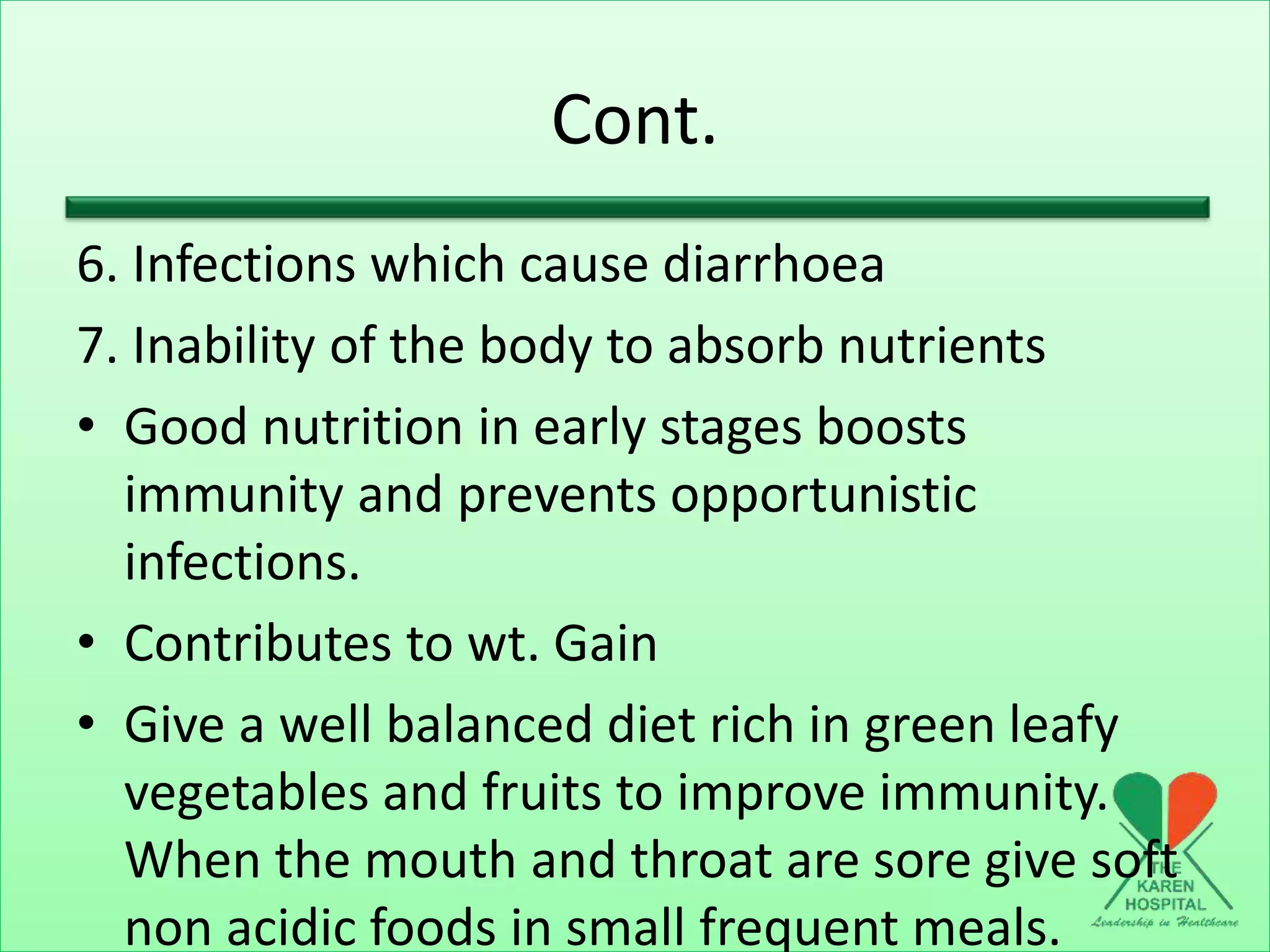 Cont.
6. Infections which cause diarrhoea
7. Inability of the body to absorb nutrients
• Good nutrition in early stages boosts
immunity and prevents opportunistic
infections.
• Contributes to wt. Gain
• Give a well balanced diet rich in green leafy
vegetables and fruits to improve immunity.
When the mouth and throat are sore give soft
non acidic foods in small frequent meals.
 