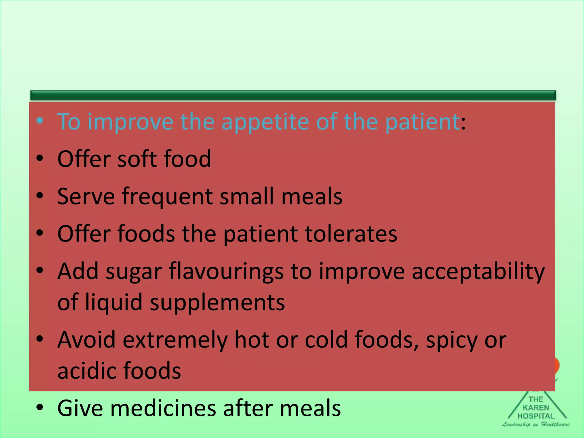 • To improve the appetite of the patient:
• Offer soft food
• Serve frequent small meals
• Offer foods the patient tolerates
• Add sugar flavourings to improve acceptability
of liquid supplements
• Avoid extremely hot or cold foods, spicy or
acidic foods
• Give medicines after meals
 