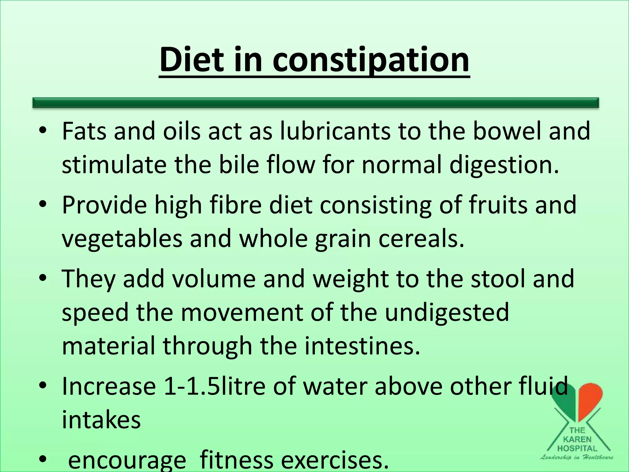Diet in constipation
• Fats and oils act as lubricants to the bowel and
stimulate the bile flow for normal digestion.
• Provide high fibre diet consisting of fruits and
vegetables and whole grain cereals.
• They add volume and weight to the stool and
speed the movement of the undigested
material through the intestines.
• Increase 1-1.5litre of water above other fluid
intakes
• encourage fitness exercises.
 